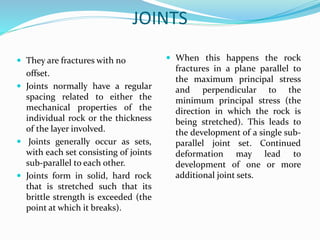 JOINTS
 They are fractures with no
offset.
 Joints normally have a regular
spacing related to either the
mechanical properties of the
individual rock or the thickness
of the layer involved.
 Joints generally occur as sets,
with each set consisting of joints
sub-parallel to each other.
 Joints form in solid, hard rock
that is stretched such that its
brittle strength is exceeded (the
point at which it breaks).
 When this happens the rock
fractures in a plane parallel to
the maximum principal stress
and perpendicular to the
minimum principal stress (the
direction in which the rock is
being stretched). This leads to
the development of a single sub-
parallel joint set. Continued
deformation may lead to
development of one or more
additional joint sets.
 