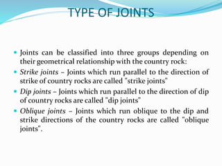 TYPE OF JOINTS
 Joints can be classified into three groups depending on
their geometrical relationship with the country rock:
 Strike joints – Joints which run parallel to the direction of
strike of country rocks are called "strike joints"
 Dip joints – Joints which run parallel to the direction of dip
of country rocks are called "dip joints"
 Oblique joints – Joints which run oblique to the dip and
strike directions of the country rocks are called "oblique
joints".
 