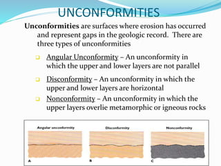 UNCONFORMITIES
Unconformities are surfaces where erosion has occurred
and represent gaps in the geologic record. There are
three types of unconformities
 Angular Unconformity – An unconformity in
which the upper and lower layers are not parallel
 Disconformity – An unconformity in which the
upper and lower layers are horizontal
 Nonconformity – An unconformity in which the
upper layers overlie metamorphic or igneous rocks
 