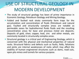 USE OF STRUCTURAL GEOLOGY IN
MODERN DEVELOPMENT
 The study of structural geology has been of prime importance in
Economic Geology, Petroleum Geology and Mining Geology.
 Folded and faulted rock strata commonly form traps for the
accumulation and concentration of fluids (Petroleum and natural
gas). Faulted and structurally complex areas are notable as
permeable zones for hydrothermal fluids fluids and the resulting
concentration areas for base and precious metal ore deposits.
Deposits of gold, silver, copper, lead, zinc and other metals, are
commonly located in structurally complex areas.
 Structural geology is a critical part of Engineering Geology, which is
concerned with the physical and mechanical properties of natural
rocks. Structural fabrics and defects such as faults, folds, foliations
and joints are internal weaknesses of rocks which may affect the
stability of human engineered structures such as dams, road cuts,
open pits mines and tunnels for various purpose.
Conti………
 