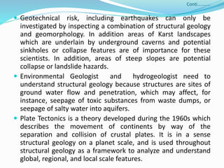 Conti………..
 Geotechnical risk, including earthquakes can only be
investigated by inspecting a combination of structural geology
and geomorphology. In addition areas of Karst landscapes
which are underlain by underground caverns and potential
sinkholes or collapse features are of importance for these
scientists. In addition, areas of steep slopes are potential
collapse or landslide hazards.
 Environmental Geologist and hydrogeologist need to
understand structural geology because structures are sites of
ground water flow and penetration, which may affect, for
instance, seepage of toxic substances from waste dumps, or
seepage of salty water into aquifers.
 Plate Tectonics is a theory developed during the 1960s which
describes the movement of continents by way of the
separation and collision of crustal plates. It is in a sense
structural geology on a planet scale, and is used throughout
structural geology as a framework to analyze and understand
global, regional, and local scale features.
 