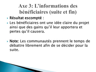 




Résultat escompté :
Les bénéficiaires ont une idée claire du projet
ainsi que des gains qu’il leur apportera et
pertes qu’il causera.

Note: Les communautés prennent le temps de
débattre librement afin de se décider pour la
suite.

 
