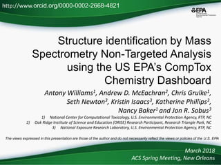 Structure identification by Mass
Spectrometry Non-Targeted Analysis
using the US EPA’s CompTox
Chemistry Dashboard
Antony Williams1, Andrew D. McEachran2, Chris Grulke1,
Seth Newton3, Kristin Isaacs3, Katherine Phillips3,
Nancy Baker1 and Jon R. Sobus3
1) National Center for Computational Toxicology, U.S. Environmental Protection Agency, RTP, NC
2) Oak Ridge Institute of Science and Education (ORISE) Research Participant, Research Triangle Park, NC
3) National Exposure Research Laboratory, U.S. Environmental Protection Agency, RTP, NC
March 2018
ACS Spring Meeting, New Orleans
http://www.orcid.org/0000-0002-2668-4821
The views expressed in this presentation are those of the author and do not necessarily reflect the views or policies of the U.S. EPA
 