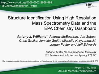 Structure Identification Using High Resolution
Mass Spectrometry Data and the
EPA Chemistry Dashboard
Antony J. Williams†, Andrew McEachran, Jon Sobus,
Chris Grulke, Jennifer Smith, Michelle Krzyzanowski,
Jordan Foster and Jeff Edwards
National Center for Computational Toxicology
U.S. Environmental Protection Agency, RTP, NC
August 21-25, 2016
ACS Fall Meeting, Philadelphia, PA
The views expressed in this presentation are those of the author and do not necessarily reflect the views or policies of the U.S. EPA
http://www.orcid.org/0000-0002-2668-4821
@ChemConnector on Twitter
 