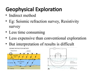Geophysical Exploration
• Indirect method
• Eg: Seismic refraction survey, Resistivity
survey
• Less time consuming
• Less expensive than conventional exploration
• But interpretation of results is difficult
 