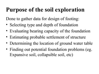 Purpose of the soil exploration
Done to gather data for design of footing:
• Selecting type and depth of foundation
• Evaluating bearing capacity of the foundation
• Estimating probable settlement of structure
• Determining the location of ground water table
• Finding out potential foundation problems (eg.
Expansive soil, collapsible soil, etc)
 