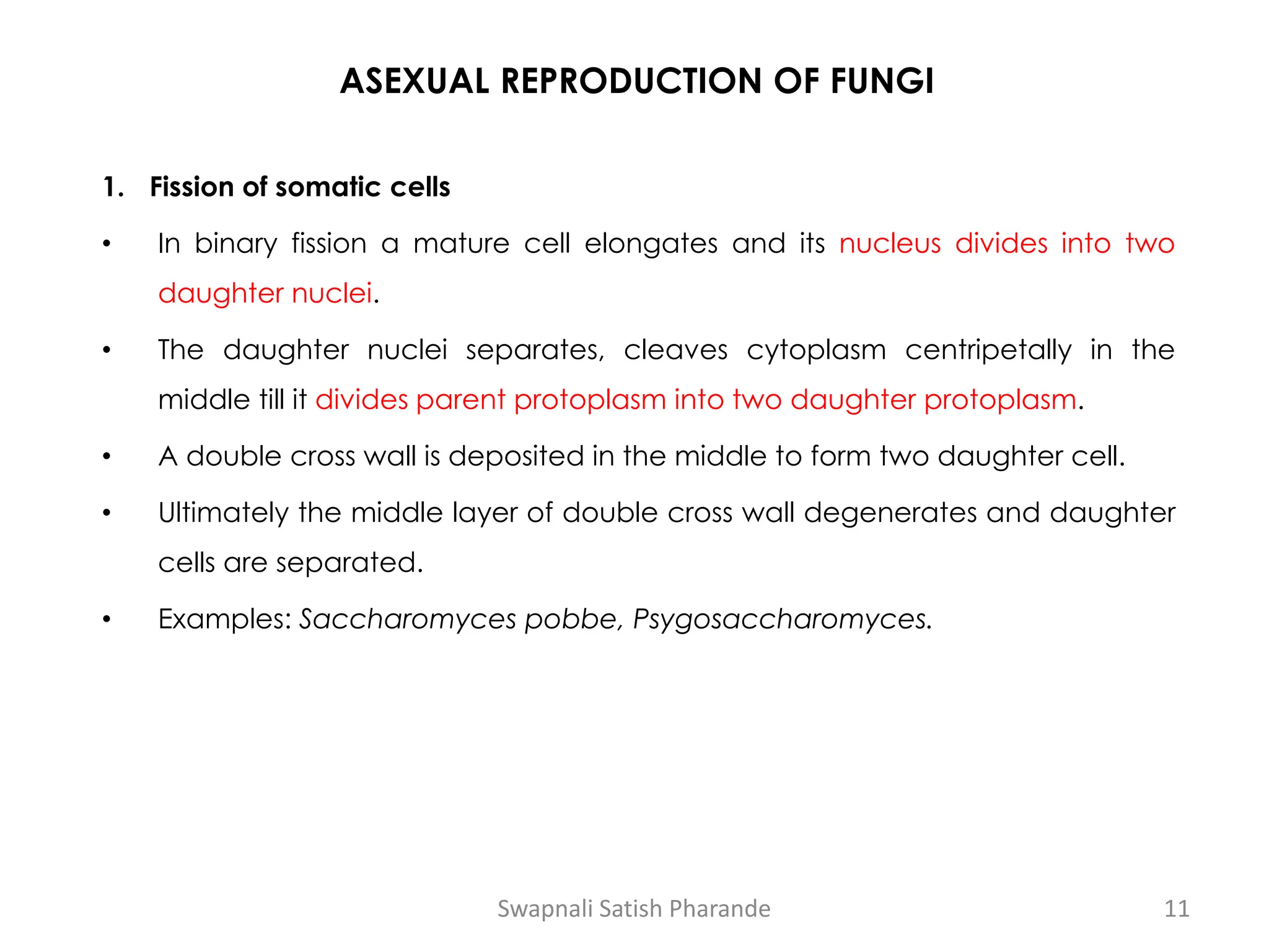 ASEXUAL REPRODUCTION OF FUNGI
1. Fission of somatic cells
• In binary fission a mature cell elongates and its nucleus divides into two
daughter nuclei.
• The daughter nuclei separates, cleaves cytoplasm centripetally in the
middle till it divides parent protoplasm into two daughter protoplasm.
• A double cross wall is deposited in the middle to form two daughter cell.
• Ultimately the middle layer of double cross wall degenerates and daughter
cells are separated.
• Examples: Saccharomyces pobbe, Psygosaccharomyces.
Swapnali Satish Pharande 11
 
