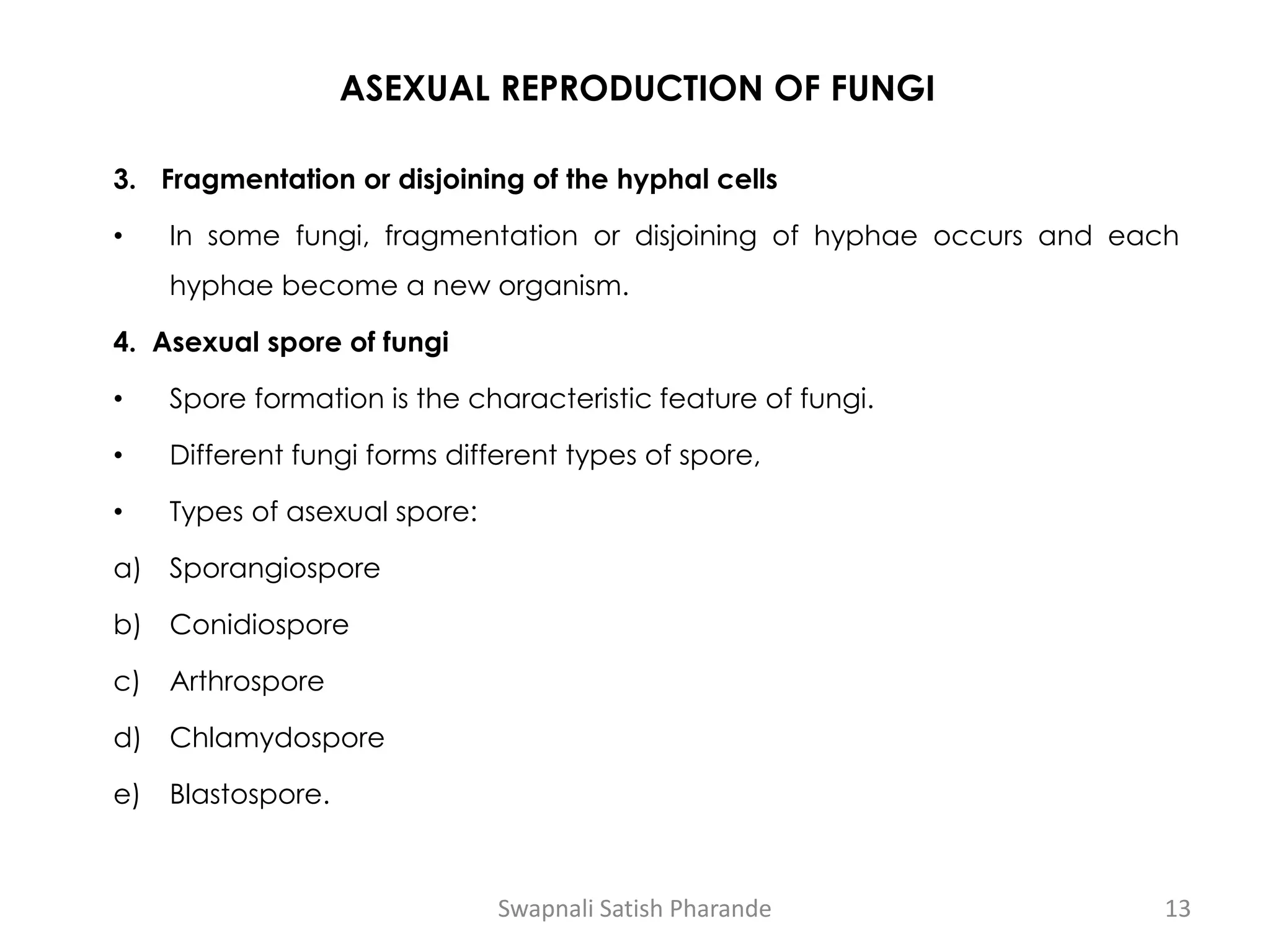 ASEXUAL REPRODUCTION OF FUNGI
3. Fragmentation or disjoining of the hyphal cells
• In some fungi, fragmentation or disjoining of hyphae occurs and each
hyphae become a new organism.
4. Asexual spore of fungi
• Spore formation is the characteristic feature of fungi.
• Different fungi forms different types of spore,
• Types of asexual spore:
a) Sporangiospore
b) Conidiospore
c) Arthrospore
d) Chlamydospore
e) Blastospore.
Swapnali Satish Pharande 13
 