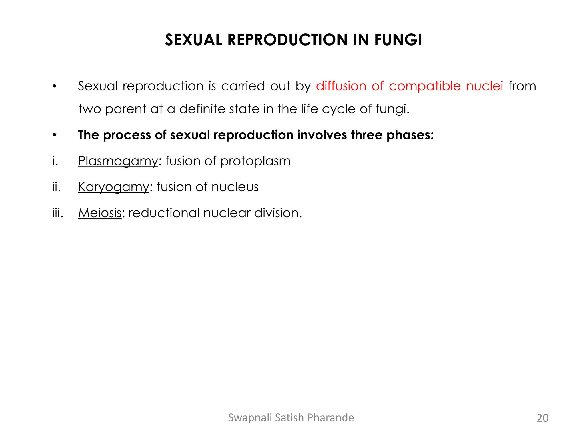 SEXUAL REPRODUCTION IN FUNGI
• Sexual reproduction is carried out by diffusion of compatible nuclei from
two parent at a definite state in the life cycle of fungi.
• The process of sexual reproduction involves three phases:
i. Plasmogamy: fusion of protoplasm
ii. Karyogamy: fusion of nucleus
iii. Meiosis: reductional nuclear division.
Swapnali Satish Pharande 20
 