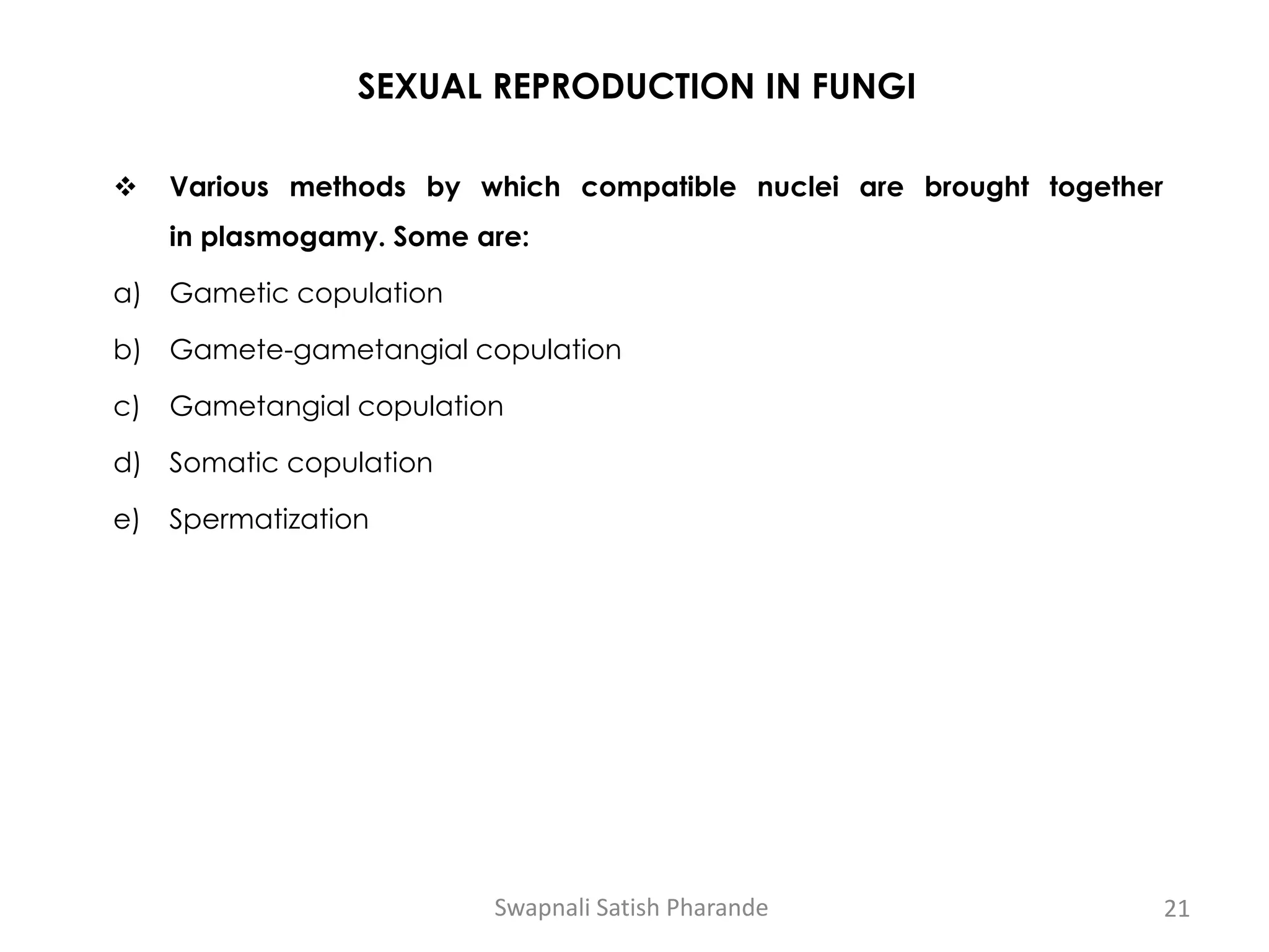 SEXUAL REPRODUCTION IN FUNGI
❖ Various methods by which compatible nuclei are brought together
in plasmogamy. Some are:
a) Gametic copulation
b) Gamete-gametangial copulation
c) Gametangial copulation
d) Somatic copulation
e) Spermatization
Swapnali Satish Pharande 21
 