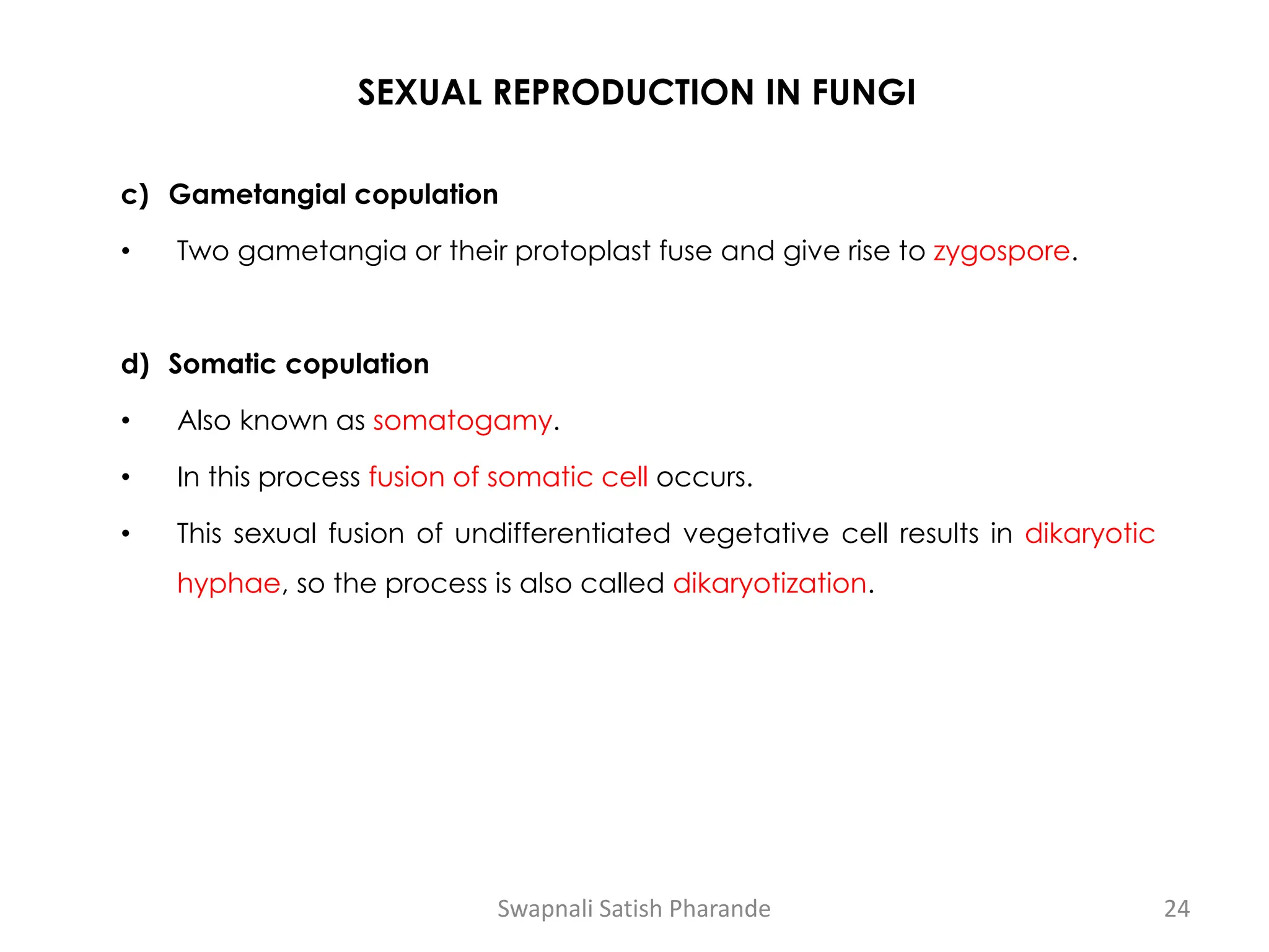 SEXUAL REPRODUCTION IN FUNGI
c) Gametangial copulation
• Two gametangia or their protoplast fuse and give rise to zygospore.
d) Somatic copulation
• Also known as somatogamy.
• In this process fusion of somatic cell occurs.
• This sexual fusion of undifferentiated vegetative cell results in dikaryotic
hyphae, so the process is also called dikaryotization.
Swapnali Satish Pharande 24
 