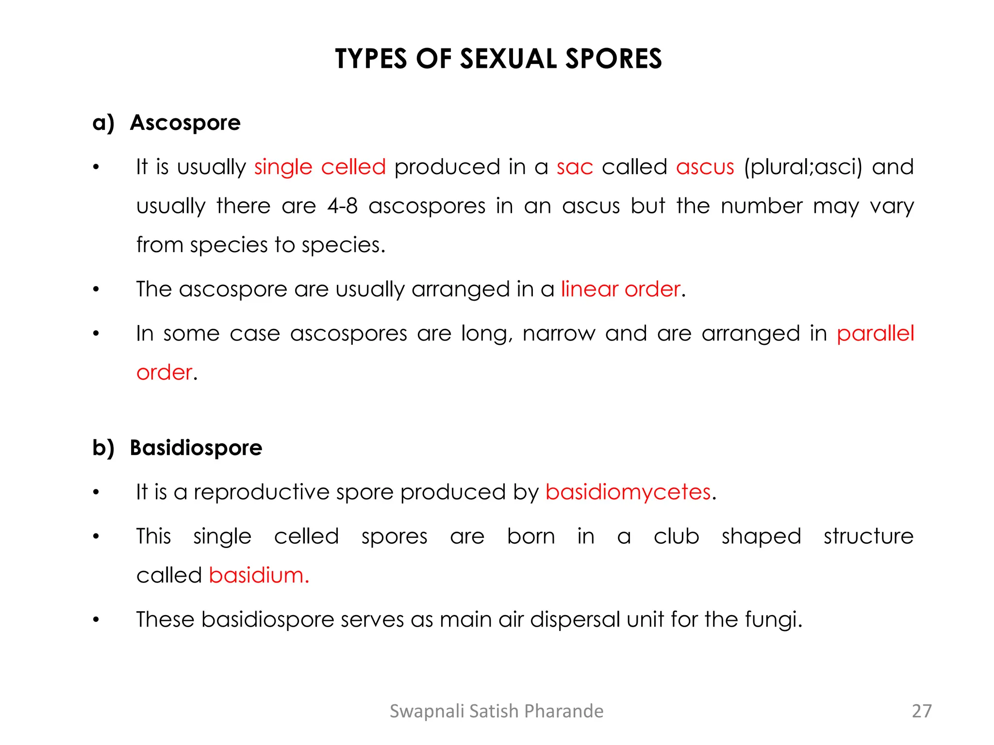 TYPES OF SEXUAL SPORES
a) Ascospore
• It is usually single celled produced in a sac called ascus (plural;asci) and
usually there are 4-8 ascospores in an ascus but the number may vary
from species to species.
• The ascospore are usually arranged in a linear order.
• In some case ascospores are long, narrow and are arranged in parallel
order.
b) Basidiospore
• It is a reproductive spore produced by basidiomycetes.
• This single celled spores are born in a club shaped structure
called basidium.
• These basidiospore serves as main air dispersal unit for the fungi.
Swapnali Satish Pharande 27
 