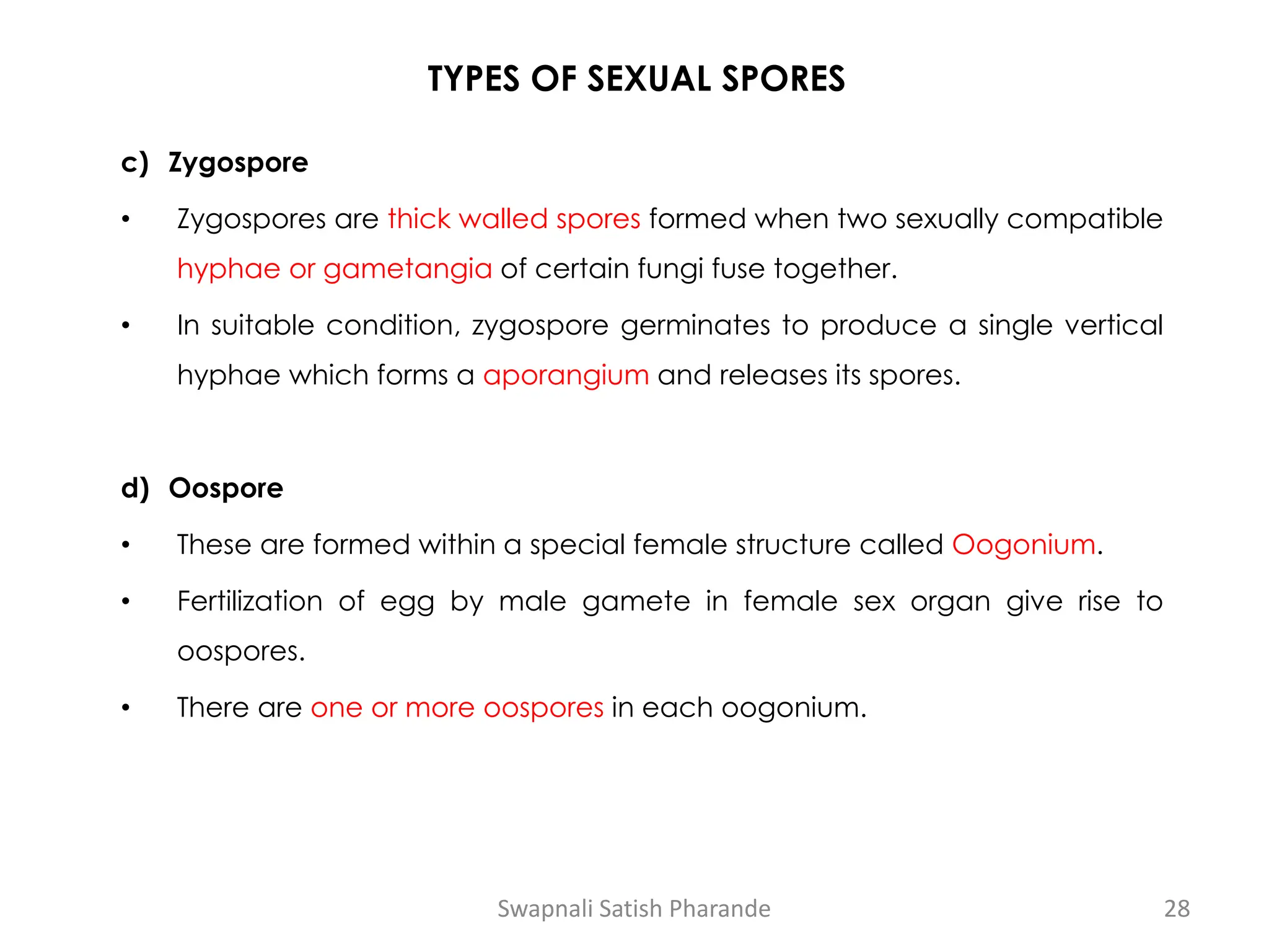 TYPES OF SEXUAL SPORES
c) Zygospore
• Zygospores are thick walled spores formed when two sexually compatible
hyphae or gametangia of certain fungi fuse together.
• In suitable condition, zygospore germinates to produce a single vertical
hyphae which forms a aporangium and releases its spores.
d) Oospore
• These are formed within a special female structure called Oogonium.
• Fertilization of egg by male gamete in female sex organ give rise to
oospores.
• There are one or more oospores in each oogonium.
Swapnali Satish Pharande 28
 