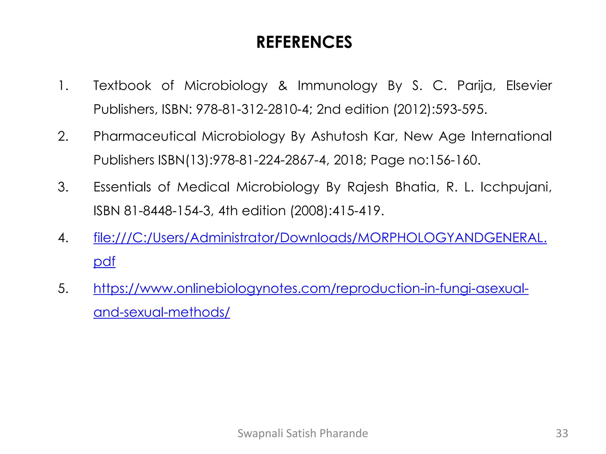 REFERENCES
1. Textbook of Microbiology & Immunology By S. C. Parija, Elsevier
Publishers, ISBN: 978-81-312-2810-4; 2nd edition (2012):593-595.
2. Pharmaceutical Microbiology By Ashutosh Kar, New Age International
Publishers ISBN(13):978-81-224-2867-4, 2018; Page no:156-160.
3. Essentials of Medical Microbiology By Rajesh Bhatia, R. L. Icchpujani,
ISBN 81-8448-154-3, 4th edition (2008):415-419.
4. file:///C:/Users/Administrator/Downloads/MORPHOLOGYANDGENERAL.
pdf
5. https://www.onlinebiologynotes.com/reproduction-in-fungi-asexual-
and-sexual-methods/
Swapnali Satish Pharande 33
 