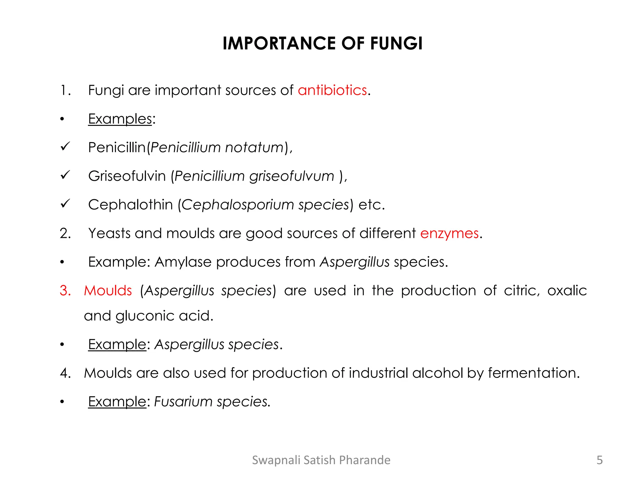 IMPORTANCE OF FUNGI
1. Fungi are important sources of antibiotics.
• Examples:
✓ Penicillin(Penicillium notatum),
✓ Griseofulvin (Penicillium griseofulvum ),
✓ Cephalothin (Cephalosporium species) etc.
2. Yeasts and moulds are good sources of different enzymes.
• Example: Amylase produces from Aspergillus species.
3. Moulds (Aspergillus species) are used in the production of citric, oxalic
and gluconic acid.
• Example: Aspergillus species.
4. Moulds are also used for production of industrial alcohol by fermentation.
• Example: Fusarium species.
Swapnali Satish Pharande 5
 