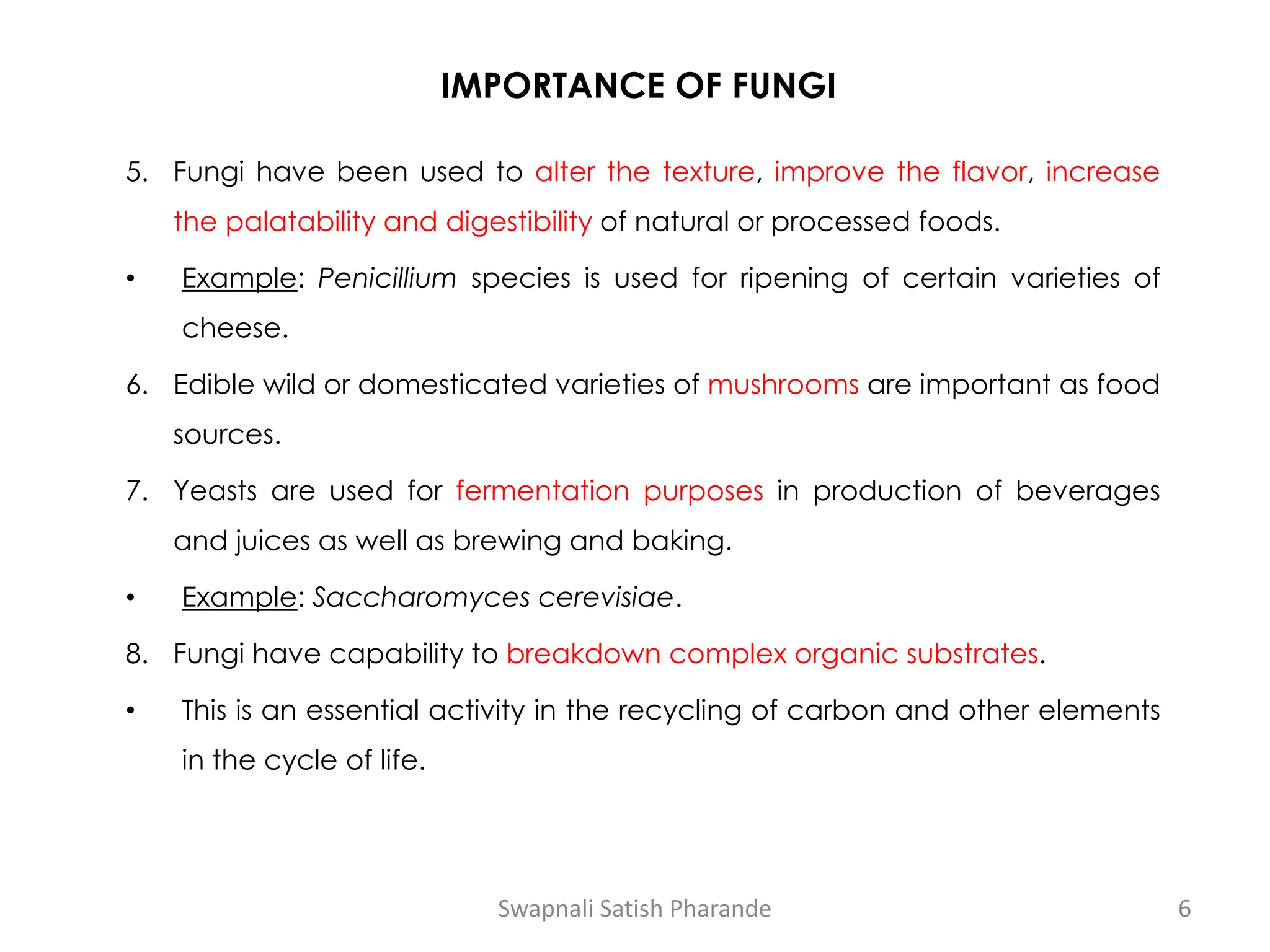 IMPORTANCE OF FUNGI
5. Fungi have been used to alter the texture, improve the flavor, increase
the palatability and digestibility of natural or processed foods.
• Example: Penicillium species is used for ripening of certain varieties of
cheese.
6. Edible wild or domesticated varieties of mushrooms are important as food
sources.
7. Yeasts are used for fermentation purposes in production of beverages
and juices as well as brewing and baking.
• Example: Saccharomyces cerevisiae.
8. Fungi have capability to breakdown complex organic substrates.
• This is an essential activity in the recycling of carbon and other elements
in the cycle of life.
Swapnali Satish Pharande 6
 