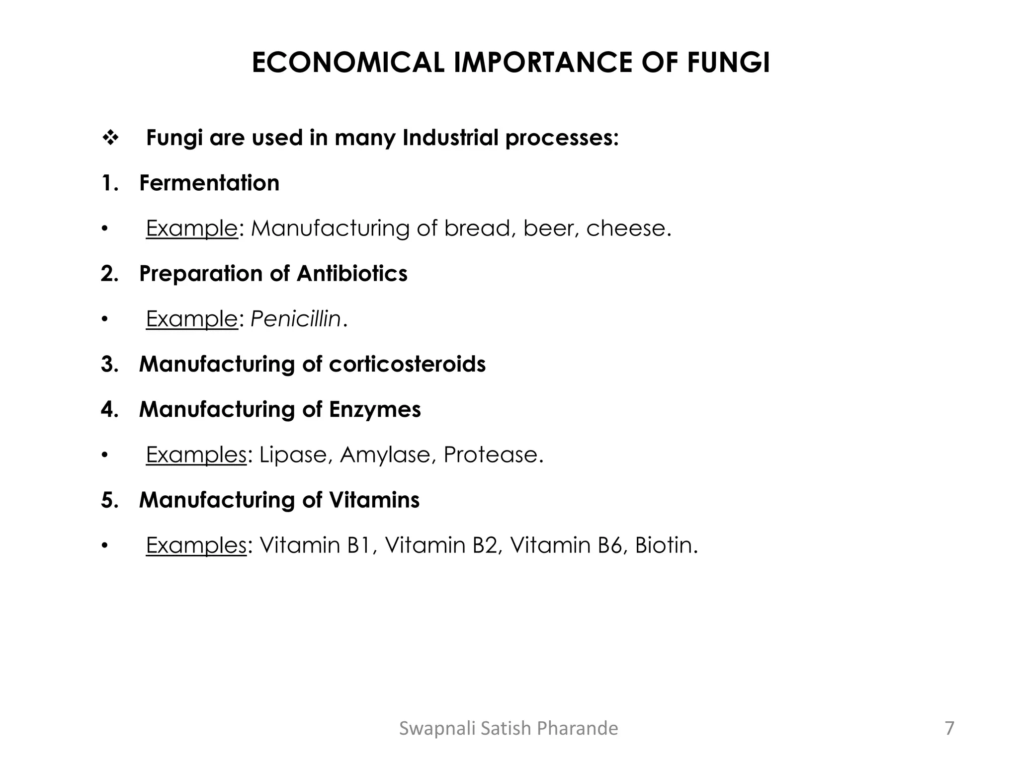 ECONOMICAL IMPORTANCE OF FUNGI
❖ Fungi are used in many Industrial processes:
1. Fermentation
• Example: Manufacturing of bread, beer, cheese.
2. Preparation of Antibiotics
• Example: Penicillin.
3. Manufacturing of corticosteroids
4. Manufacturing of Enzymes
• Examples: Lipase, Amylase, Protease.
5. Manufacturing of Vitamins
• Examples: Vitamin B1, Vitamin B2, Vitamin B6, Biotin.
Swapnali Satish Pharande 7
 