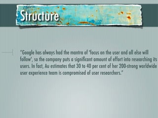 Structure

“Google has always had the mantra of 'focus on the user and all else will
follow', so the company puts a signiﬁcant amount of effort into researching its
users. In fact, Au estimates that 30 to 40 per cent of her 200-strong worldwide
user experience team is compromised of user researchers.”
 