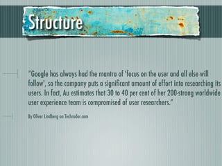 Structure

“Google has always had the mantra of 'focus on the user and all else will
follow', so the company puts a signiﬁcant amount of effort into researching its
users. In fact, Au estimates that 30 to 40 per cent of her 200-strong worldwide
user experience team is compromised of user researchers.”
By Oliver Lindberg on Techradar.com
 