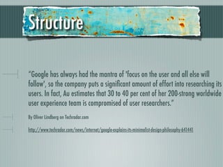 Structure

“Google has always had the mantra of 'focus on the user and all else will
follow', so the company puts a signiﬁcant amount of effort into researching its
users. In fact, Au estimates that 30 to 40 per cent of her 200-strong worldwide
user experience team is compromised of user researchers.”
By Oliver Lindberg on Techradar.com

http://www.techradar.com/news/internet/google-explains-its-minimalist-design-philosophy-641441
 
