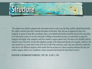 Structure

“The subjects were asked to categorize the information items in such a way that they could be related hierarchically.
The subjects received cards with a one-line description of each item. Their task was to organize the items into
categories or groups of items that, according to them, were related and therefore should be found in the same place
in an information system. As we were interested in ﬁnding a hierarchical structure, we asked them to group the
categories into higher order categories until they reached a unique superior level. The items to be classiﬁed could be
situated in any of the levels. An item like telephone number of the department directory for example, could be in the
same branch but on a lower level to that of the list of staff of the university. Lastly, they were allowed to include the
same item in two different categories which would show the existence of a direct connection between this item and
another category which in turn symbolizes a direct connection that breaks the hierarchical structure.”

BEHAVIOUR & INFORMATION TECHNOLOGY, 1999, VOL. 18, NO. 4, 248
 