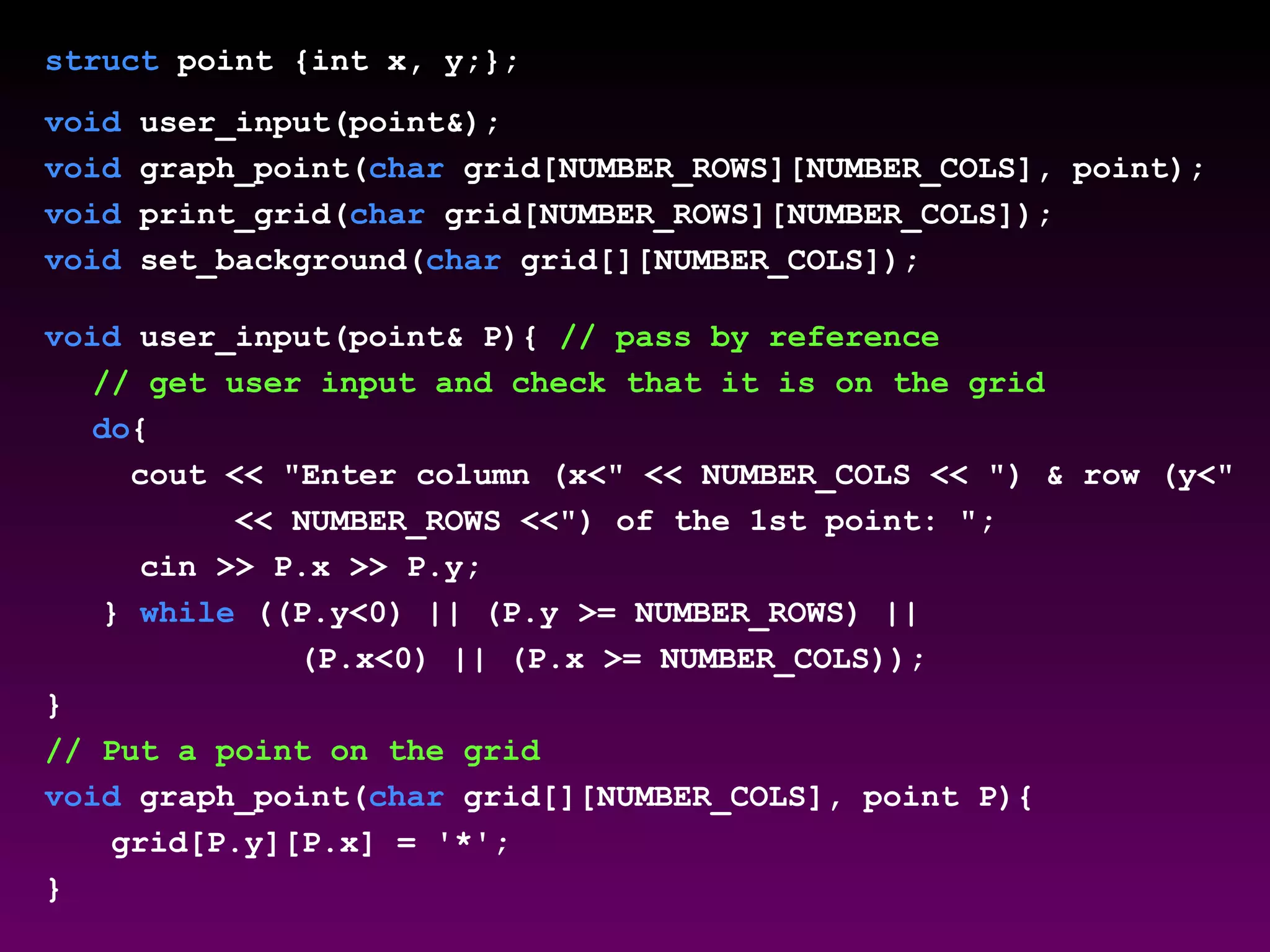 struct point {int x, y;};
void user_input(point&);
void graph_point(char grid[NUMBER_ROWS][NUMBER_COLS], point);
void print_grid(char grid[NUMBER_ROWS][NUMBER_COLS]);
void set_background(char grid[][NUMBER_COLS]);
void user_input(point& P){ // pass by reference
// get user input and check that it is on the grid
do{
cout << "Enter column (x<" << NUMBER_COLS << ") & row (y<"
<< NUMBER_ROWS <<") of the 1st point: ";
cin >> P.x >> P.y;
} while ((P.y<0) || (P.y >= NUMBER_ROWS) ||
(P.x<0) || (P.x >= NUMBER_COLS));
}
// Put a point on the grid
void graph_point(char grid[][NUMBER_COLS], point P){
grid[P.y][P.x] = '*';
}
 