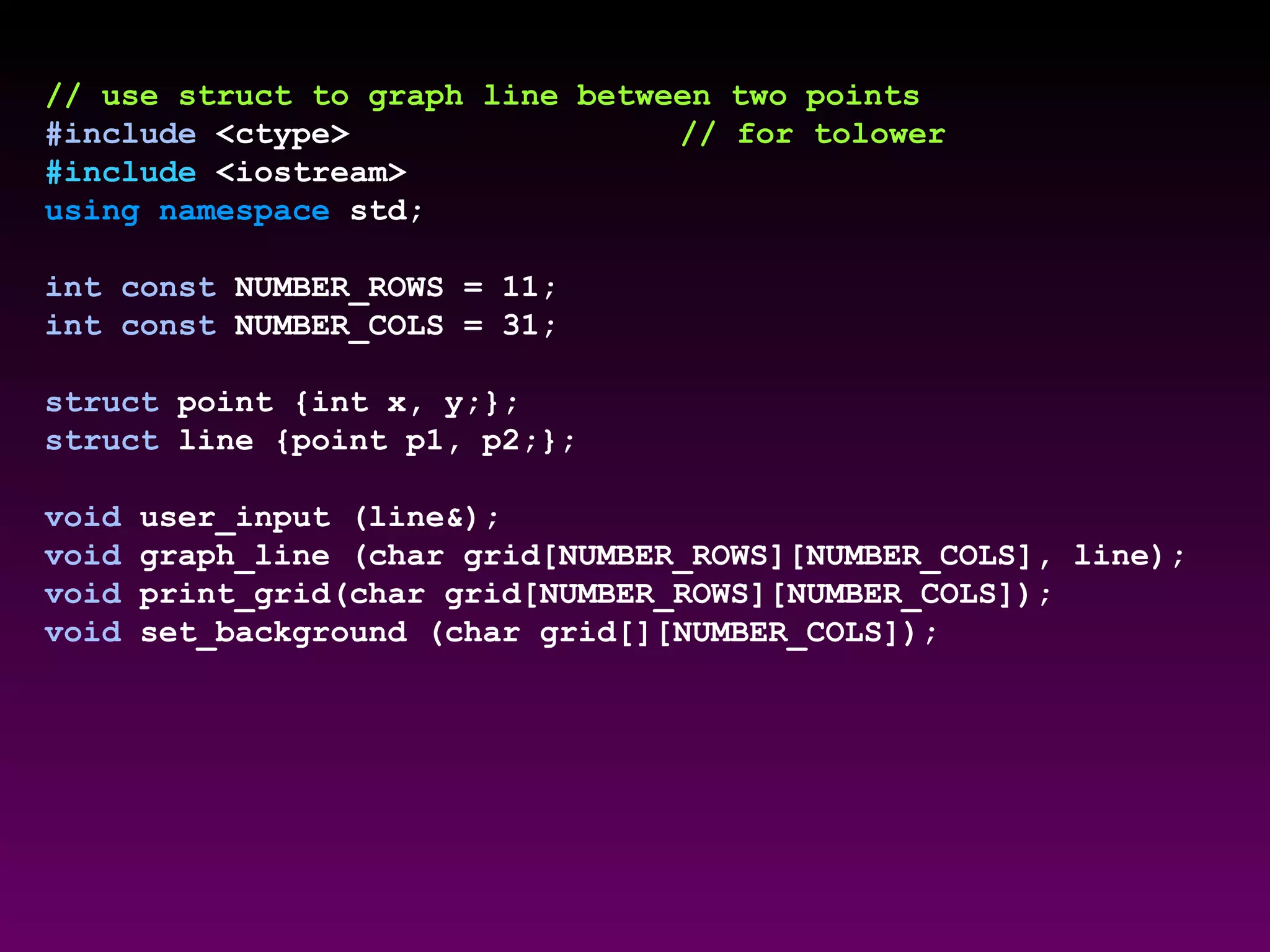 // use struct to graph line between two points
#include <ctype> // for tolower
#include <iostream>
using namespace std;
int const NUMBER_ROWS = 11;
int const NUMBER_COLS = 31;
struct point {int x, y;};
struct line {point p1, p2;};
void user_input (line&);
void graph_line (char grid[NUMBER_ROWS][NUMBER_COLS], line);
void print_grid(char grid[NUMBER_ROWS][NUMBER_COLS]);
void set_background (char grid[][NUMBER_COLS]);
 