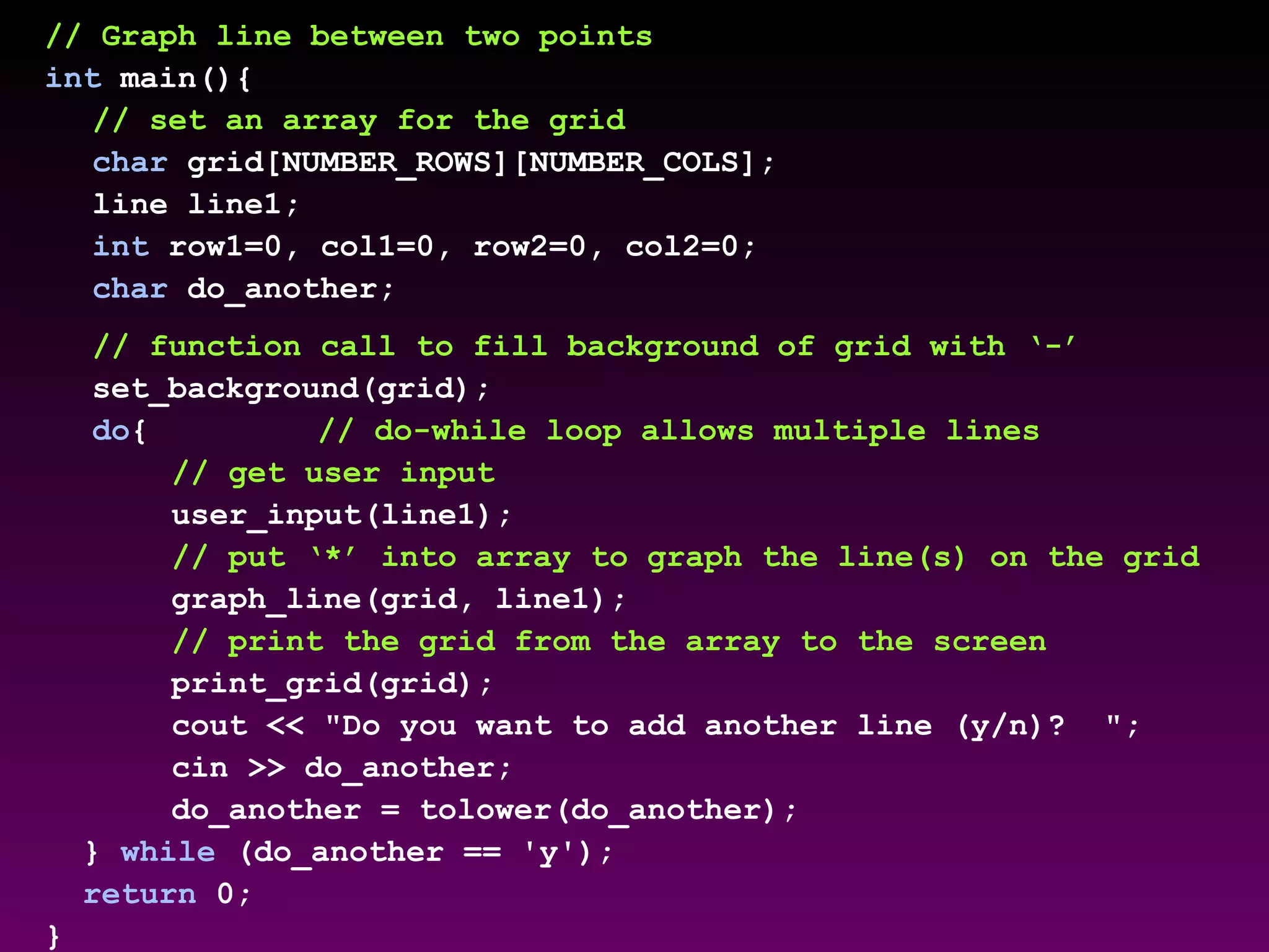 // Graph line between two points
int main(){
// set an array for the grid
char grid[NUMBER_ROWS][NUMBER_COLS];
line line1;
int row1=0, col1=0, row2=0, col2=0;
char do_another;
// function call to fill background of grid with ‘-’
set_background(grid);
do{ // do-while loop allows multiple lines
// get user input
user_input(line1);
// put ‘*’ into array to graph the line(s) on the grid
graph_line(grid, line1);
// print the grid from the array to the screen
print_grid(grid);
cout << "Do you want to add another line (y/n)? ";
cin >> do_another;
do_another = tolower(do_another);
} while (do_another == 'y');
return 0;
}
 