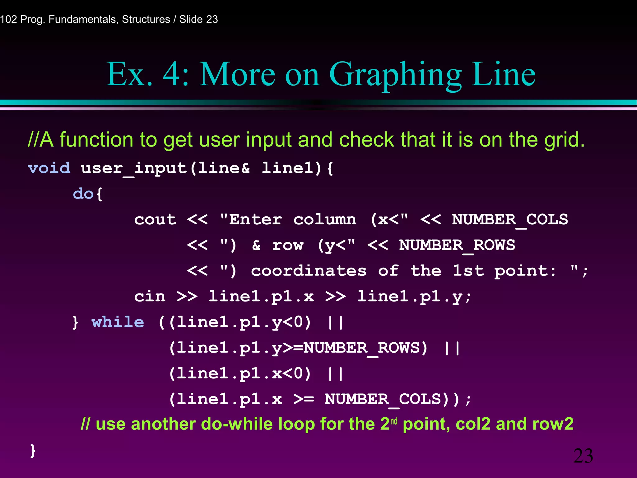 23
102 Prog. Fundamentals, Structures / Slide 23
Ex. 4: More on Graphing Line
//A function to get user input and check that it is on the grid.
void user_input(line& line1){
do{
cout << "Enter column (x<" << NUMBER_COLS
<< ") & row (y<" << NUMBER_ROWS
<< ") coordinates of the 1st point: ";
cin >> line1.p1.x >> line1.p1.y;
} while ((line1.p1.y<0) ||
(line1.p1.y>=NUMBER_ROWS) ||
(line1.p1.x<0) ||
(line1.p1.x >= NUMBER_COLS));
// use another do-while loop for the 2nd
point, col2 and row2
}
 