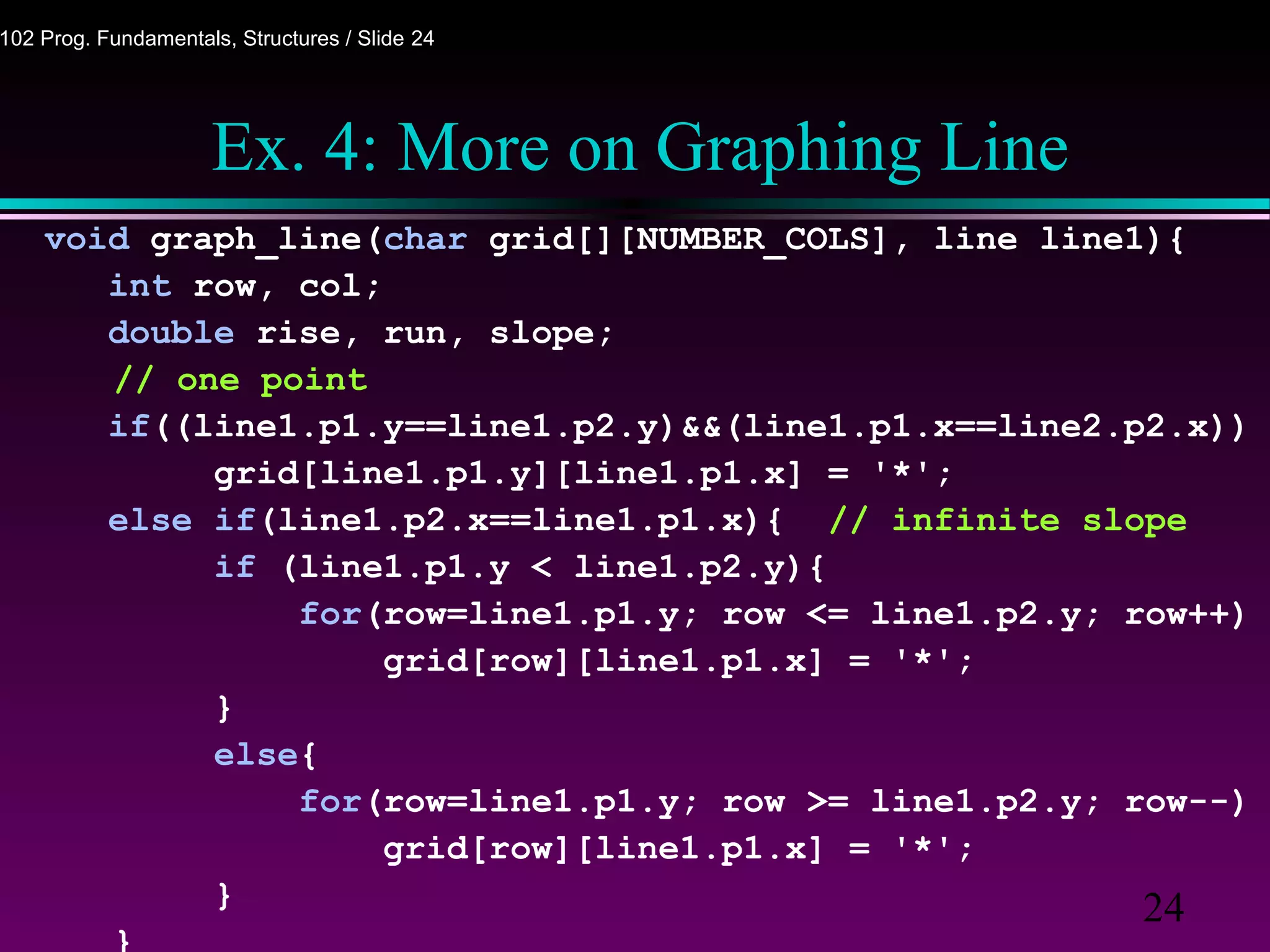24
102 Prog. Fundamentals, Structures / Slide 24
Ex. 4: More on Graphing Line
void graph_line(char grid[][NUMBER_COLS], line line1){
int row, col;
double rise, run, slope;
// one point
if((line1.p1.y==line1.p2.y)&&(line1.p1.x==line2.p2.x))
grid[line1.p1.y][line1.p1.x] = '*';
else if(line1.p2.x==line1.p1.x){ // infinite slope
if (line1.p1.y < line1.p2.y){
for(row=line1.p1.y; row <= line1.p2.y; row++)
grid[row][line1.p1.x] = '*';
}
else{
for(row=line1.p1.y; row >= line1.p2.y; row--)
grid[row][line1.p1.x] = '*';
}
}
 