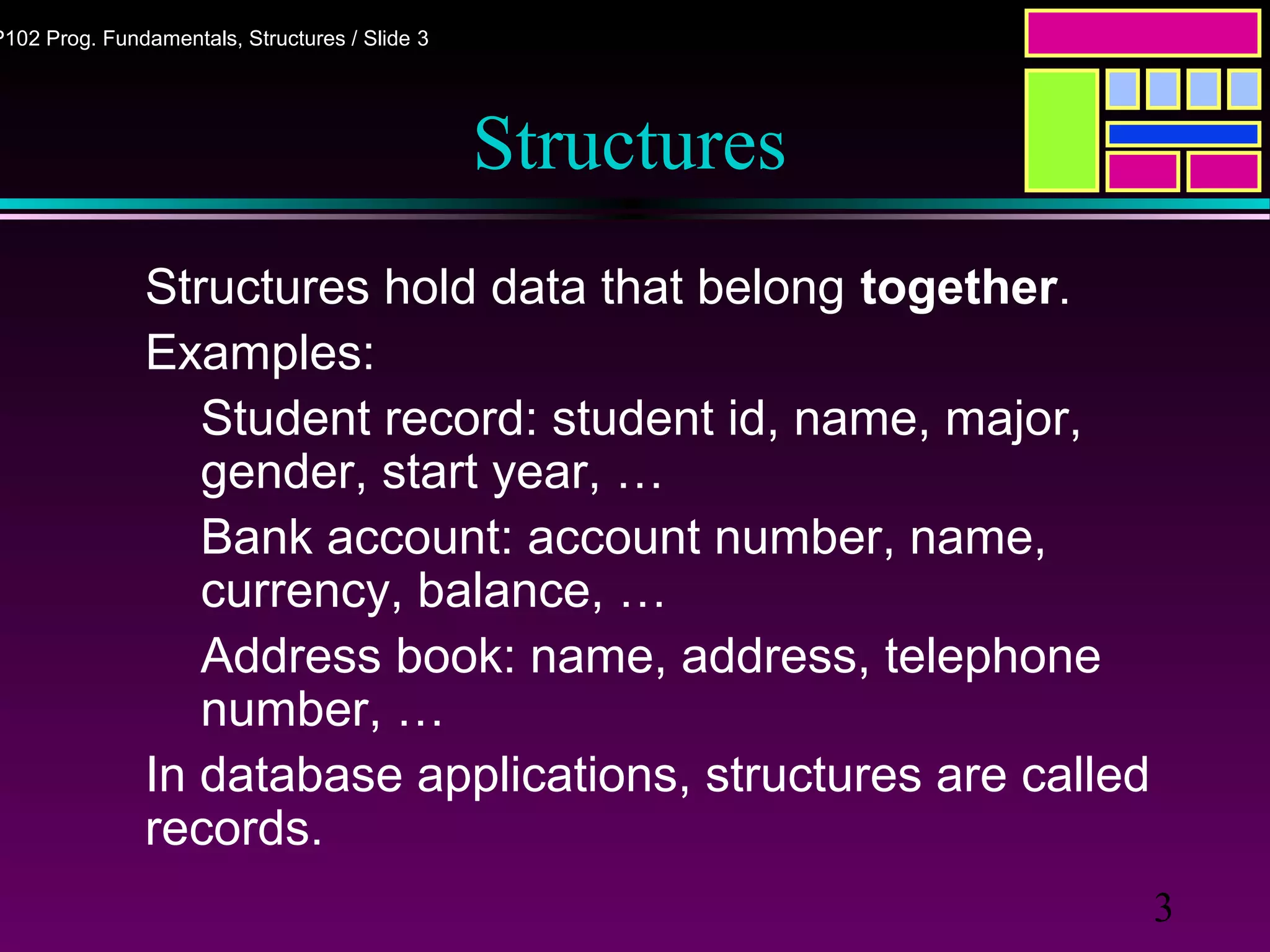 3
P102 Prog. Fundamentals, Structures / Slide 3
Structures
Structures hold data that belong together.
Examples:
Student record: student id, name, major,
gender, start year, …
Bank account: account number, name,
currency, balance, …
Address book: name, address, telephone
number, …
In database applications, structures are called
records.
 