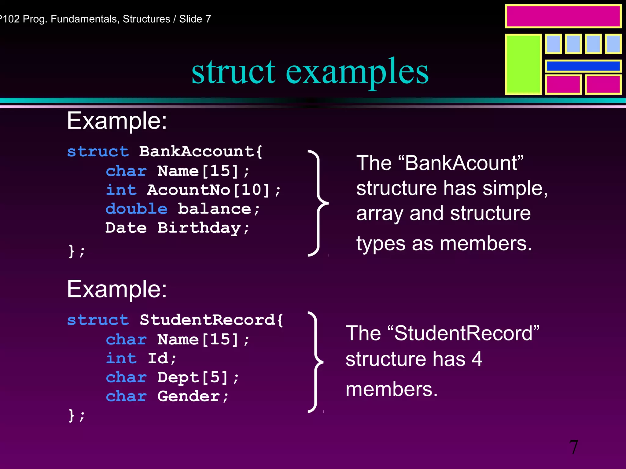 7
P102 Prog. Fundamentals, Structures / Slide 7
struct examples
Example:
struct BankAccount{
char Name[15];
int AcountNo[10];
double balance;
Date Birthday;
};
Example:
struct StudentRecord{
char Name[15];
int Id;
char Dept[5];
char Gender;
};
The “StudentRecord”
structure has 4
members.
The “BankAcount”
structure has simple,
array and structure
types as members.
 