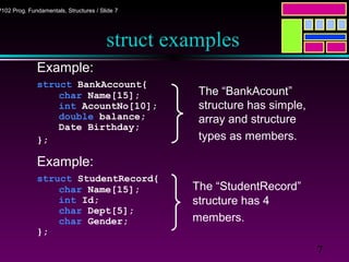 7
P102 Prog. Fundamentals, Structures / Slide 7
struct examples
Example:
struct BankAccount{
char Name[15];
int AcountNo[10];
double balance;
Date Birthday;
};
Example:
struct StudentRecord{
char Name[15];
int Id;
char Dept[5];
char Gender;
};
The “StudentRecord”
structure has 4
members.
The “BankAcount”
structure has simple,
array and structure
types as members.
 