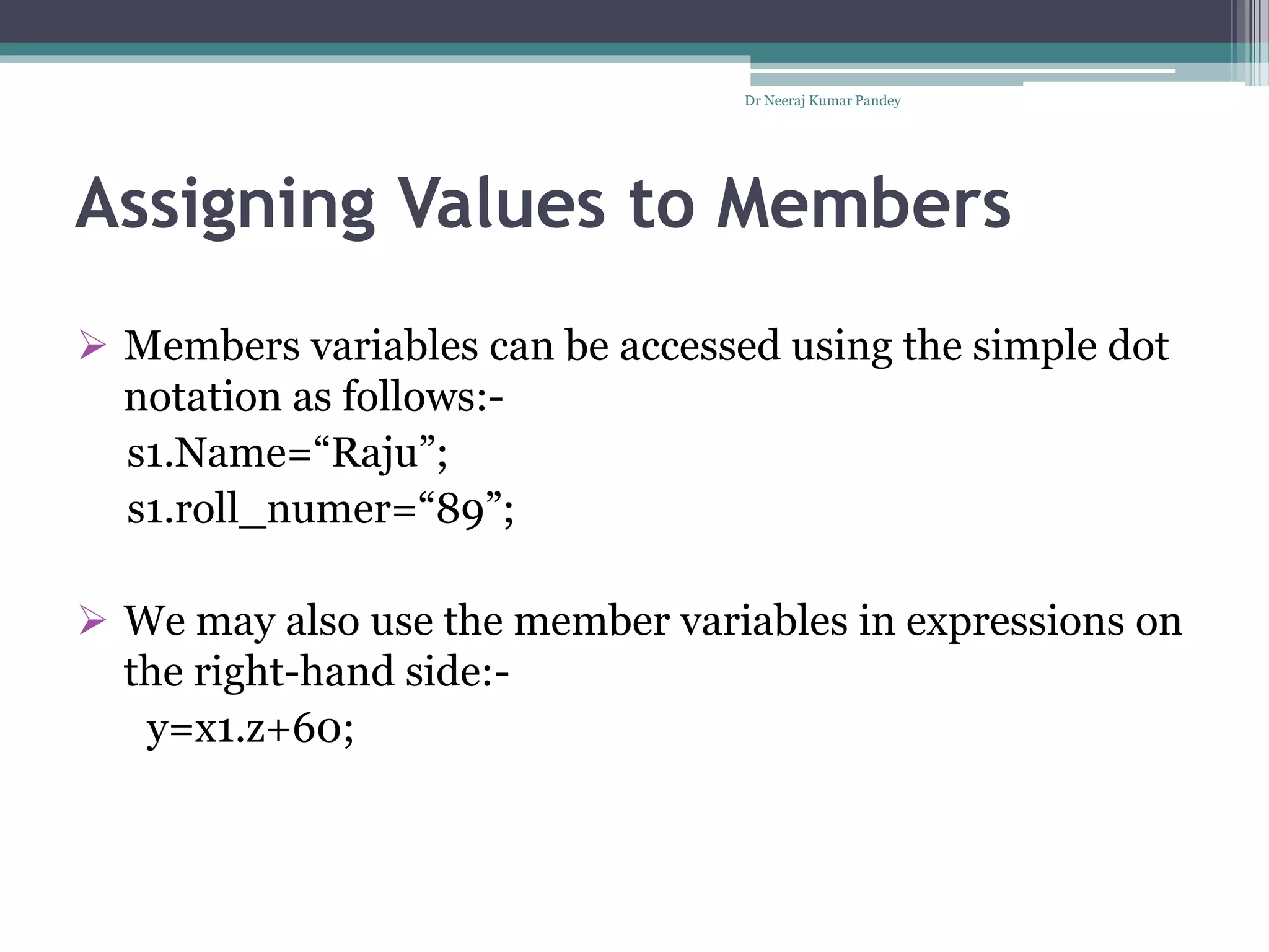 Assigning Values to Members
 Members variables can be accessed using the simple dot
notation as follows:-
s1.Name=“Raju”;
s1.roll_numer=“89”;
 We may also use the member variables in expressions on
the right-hand side:-
y=x1.z+60;
Dr Neeraj Kumar Pandey
 