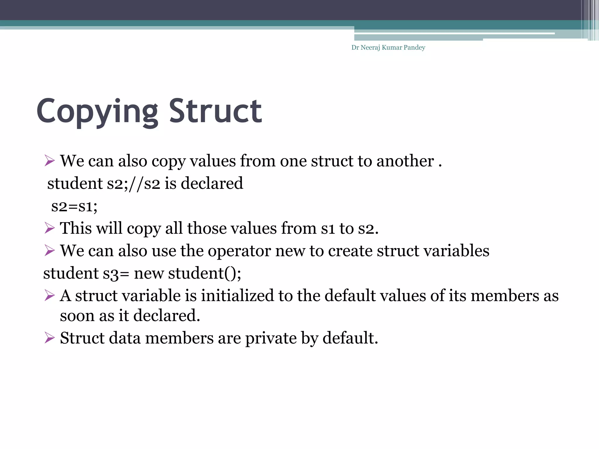 Copying Struct
Dr Neeraj Kumar Pandey
 We can also copy values from one struct to another .
student s2;//s2 is declared
s2=s1;
 This will copy all those values from s1 to s2.
 We can also use the operator new to create struct variables
student s3= new student();
 A struct variable is initialized to the default values of its members as
soon as it declared.
 Struct data members are private by default.
 