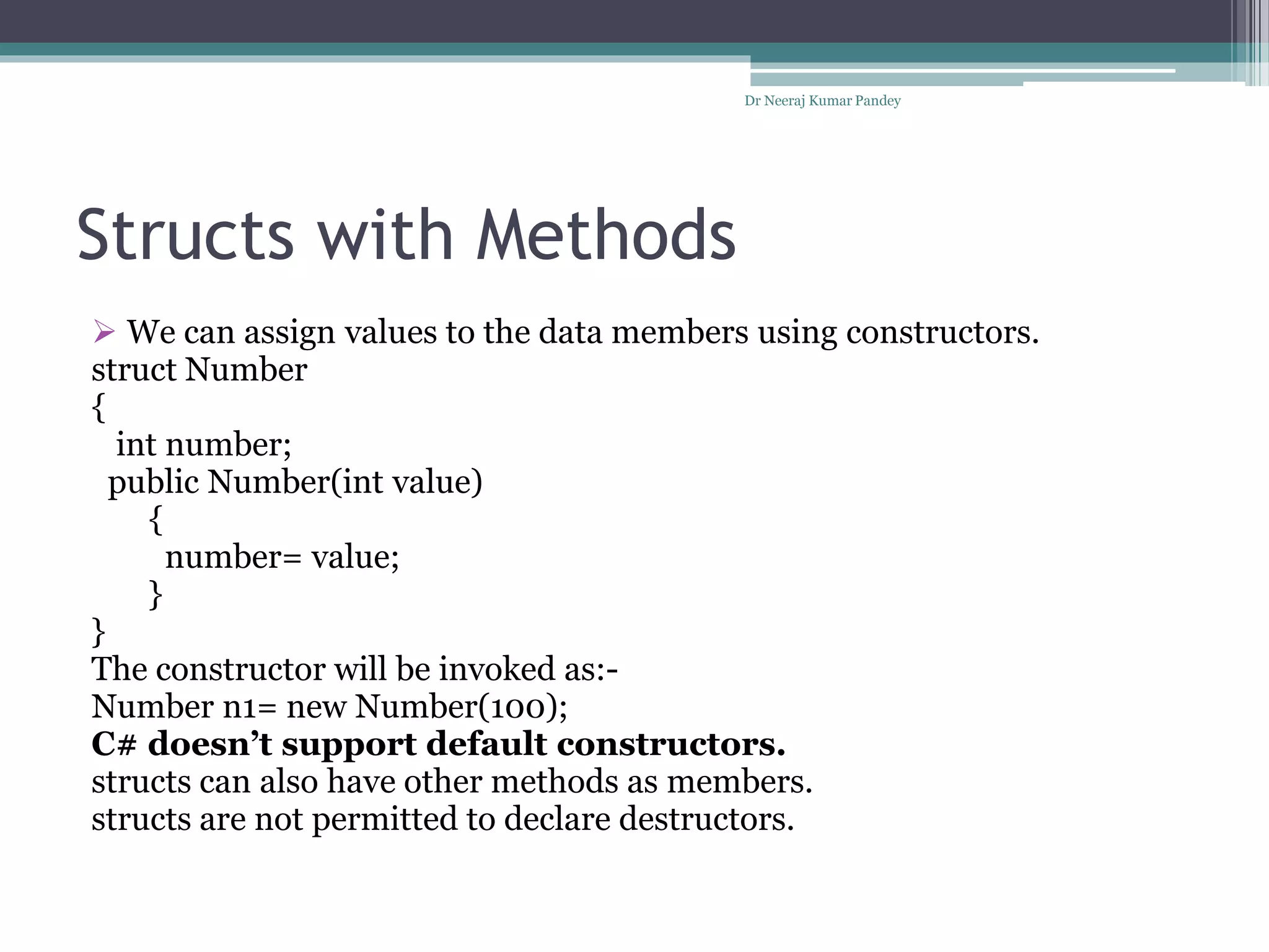 Structs with Methods
 We can assign values to the data members using constructors.
struct Number
{
int number;
public Number(int value)
{
number= value;
}
}
The constructor will be invoked as:-
Number n1= new Number(100);
C# doesn’t support default constructors.
structs can also have other methods as members.
structs are not permitted to declare destructors.
Dr Neeraj Kumar Pandey
 