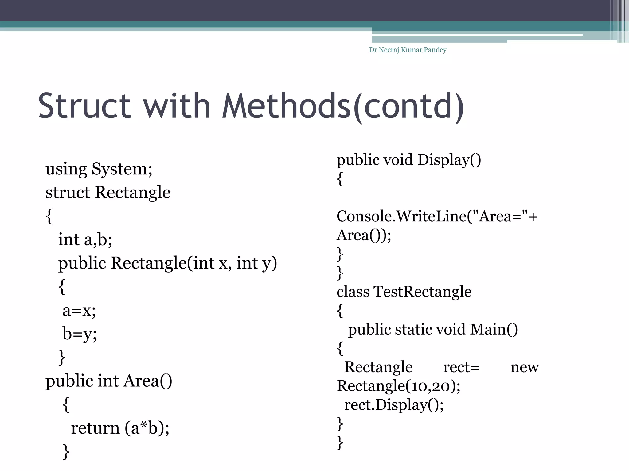 Struct with Methods(contd)
using System;
struct Rectangle
{
int a,b;
public Rectangle(int x, int y)
{
a=x;
b=y;
}
public int Area()
{
return (a*b);
}
Dr Neeraj Kumar Pandey
public void Display()
{
Console.WriteLine("Area="+
Area());
}
}
class TestRectangle
{
public static void Main()
{
Rectangle rect= new
Rectangle(10,20);
rect.Display();
}
}
 