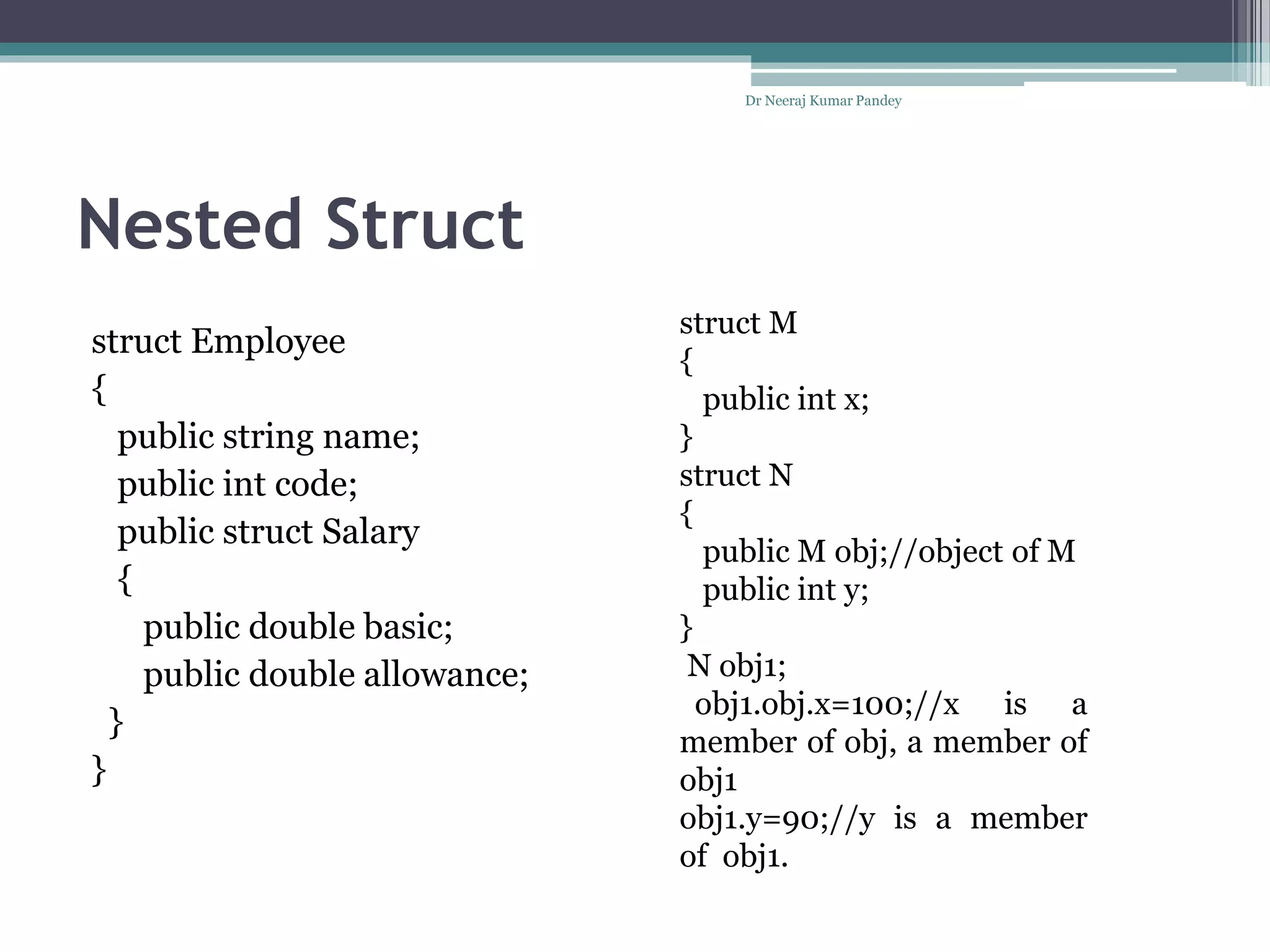 Nested Struct
Dr Neeraj Kumar Pandey
struct Employee
{
public string name;
public int code;
public struct Salary
{
public double basic;
public double allowance;
}
}
struct M
{
public int x;
}
struct N
{
public M obj;//object of M
public int y;
}
N obj1;
obj1.obj.x=100;//x is a
member of obj, a member of
obj1
obj1.y=90;//y is a member
of obj1.
 