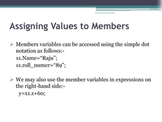 Assigning Values to Members
 Members variables can be accessed using the simple dot
notation as follows:-
s1.Name=“Raju”;
s1.roll_numer=“89”;
 We may also use the member variables in expressions on
the right-hand side:-
y=x1.z+60;
Dr Neeraj Kumar Pandey
 