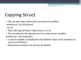 Copying Struct
Dr Neeraj Kumar Pandey
 We can also copy values from one struct to another .
student s2;//s2 is declared
s2=s1;
 This will copy all those values from s1 to s2.
 We can also use the operator new to create struct variables
student s3= new student();
 A struct variable is initialized to the default values of its members as
soon as it declared.
 Struct data members are private by default.
 