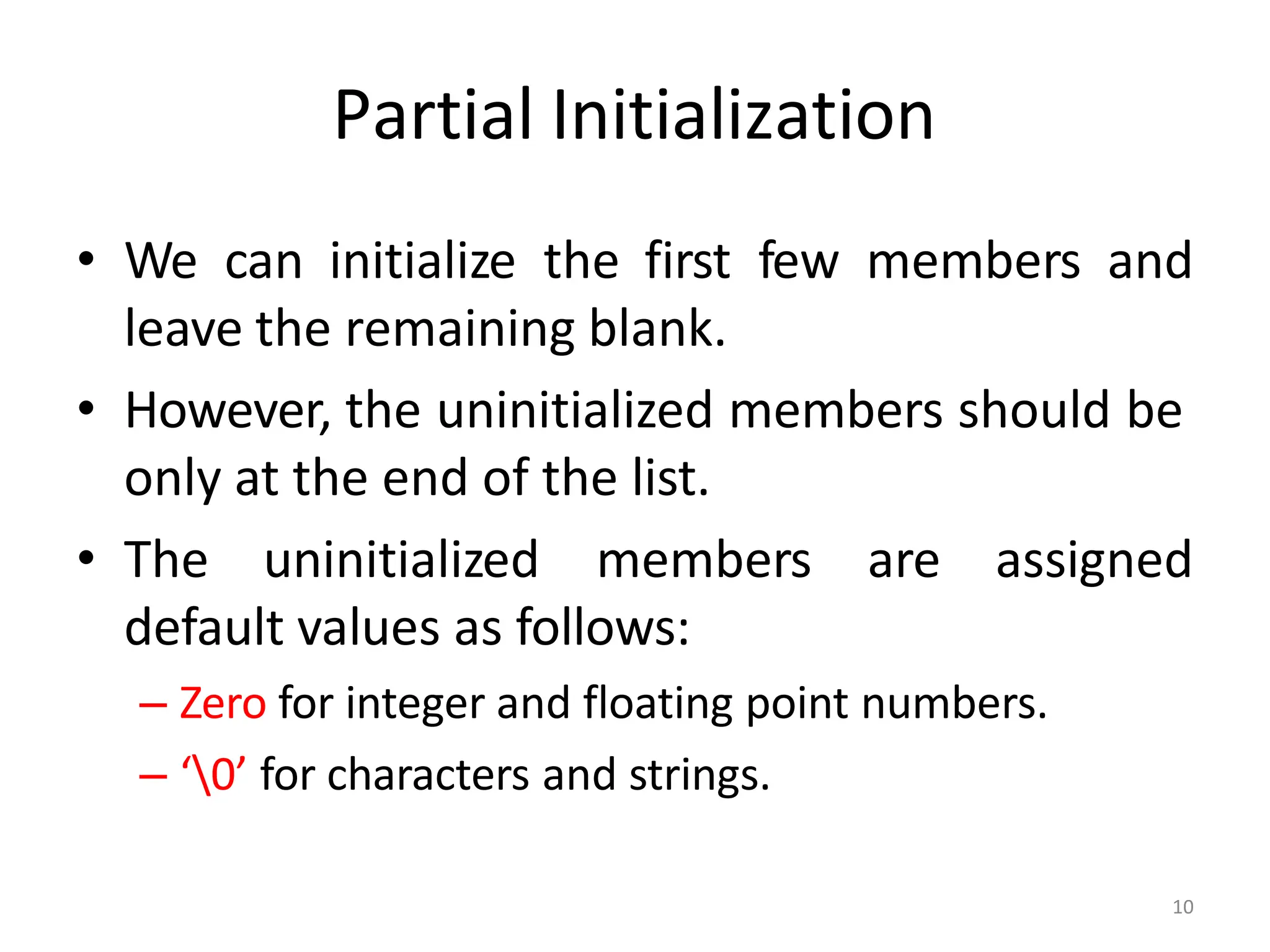 10
Partial Initialization
• We can initialize the first few members and
leave the remaining blank.
• However, the uninitialized members should be
only at the end of the list.
• The uninitialized members are assigned
default values as follows:
– Zero for integer and floating point numbers.
– ‘0’ for characters and strings.
 