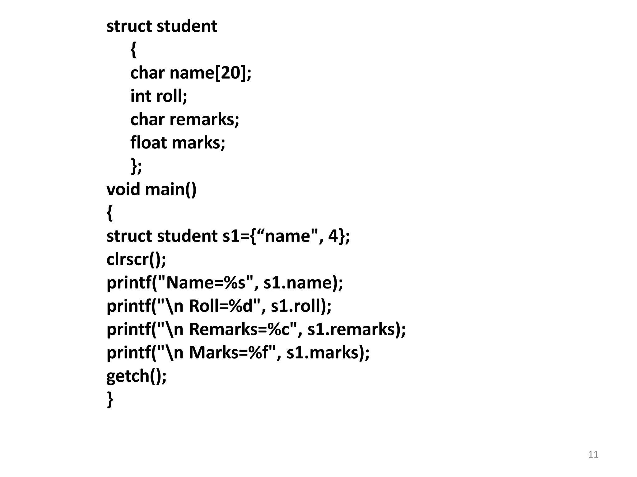 11
struct student
{
char name[20];
int roll;
char remarks;
float marks;
};
void main()
{
struct student s1={“name", 4};
clrscr();
printf("Name=%s", s1.name);
printf("n Roll=%d", s1.roll);
printf("n Remarks=%c", s1.remarks);
printf("n Marks=%f", s1.marks);
getch();
}
 