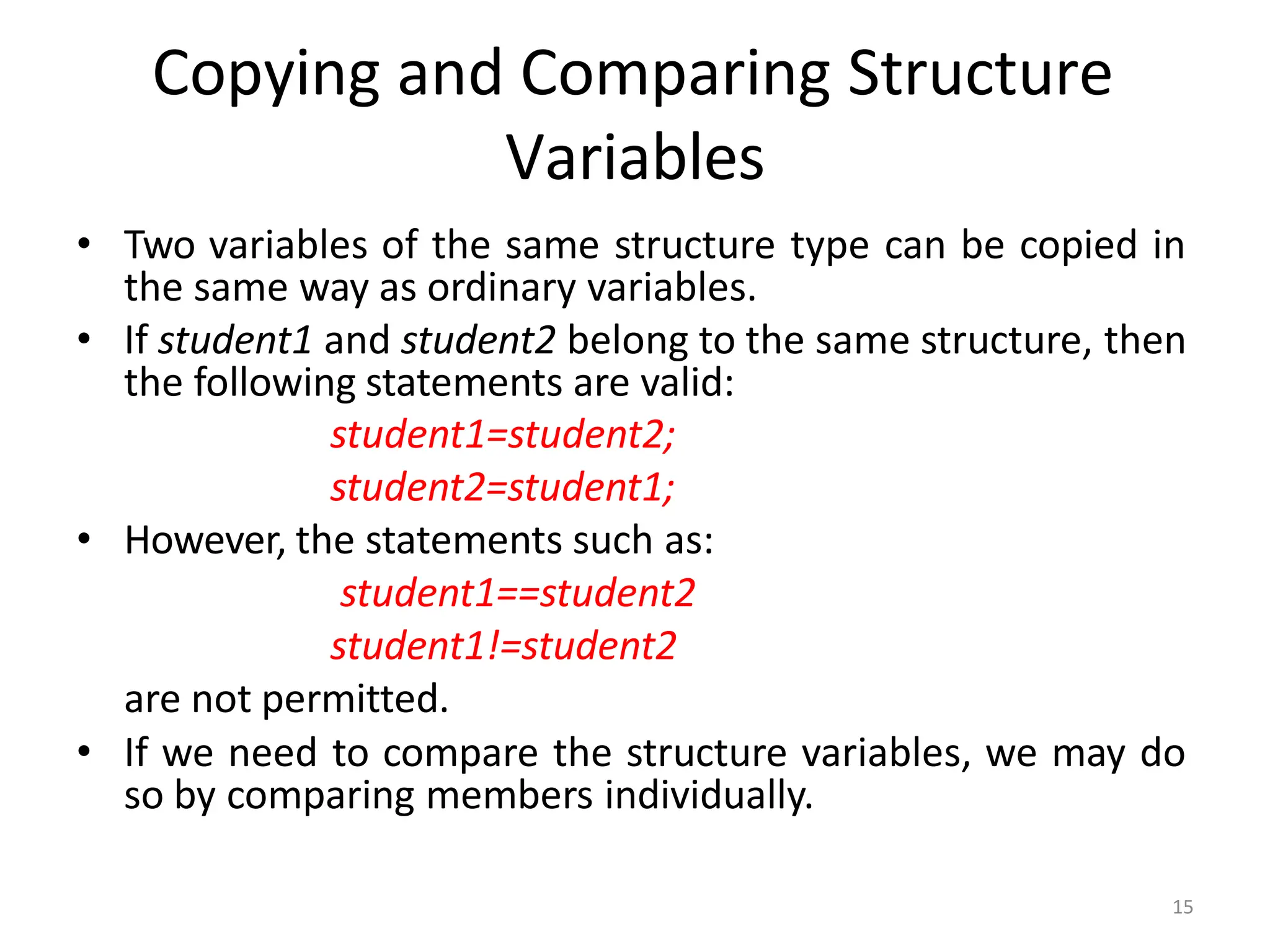 15
• Two variables of the same structure type can be copied in
the same way as ordinary variables.
• If student1 and student2 belong to the same structure, then
the following statements are valid:
student1=student2;
student2=student1;
• However, the statements such as:
student1==student2
student1!=student2
are not permitted.
• If we need to compare the structure variables, we may do
so by comparing members individually.
Copying and Comparing Structure
Variables
 