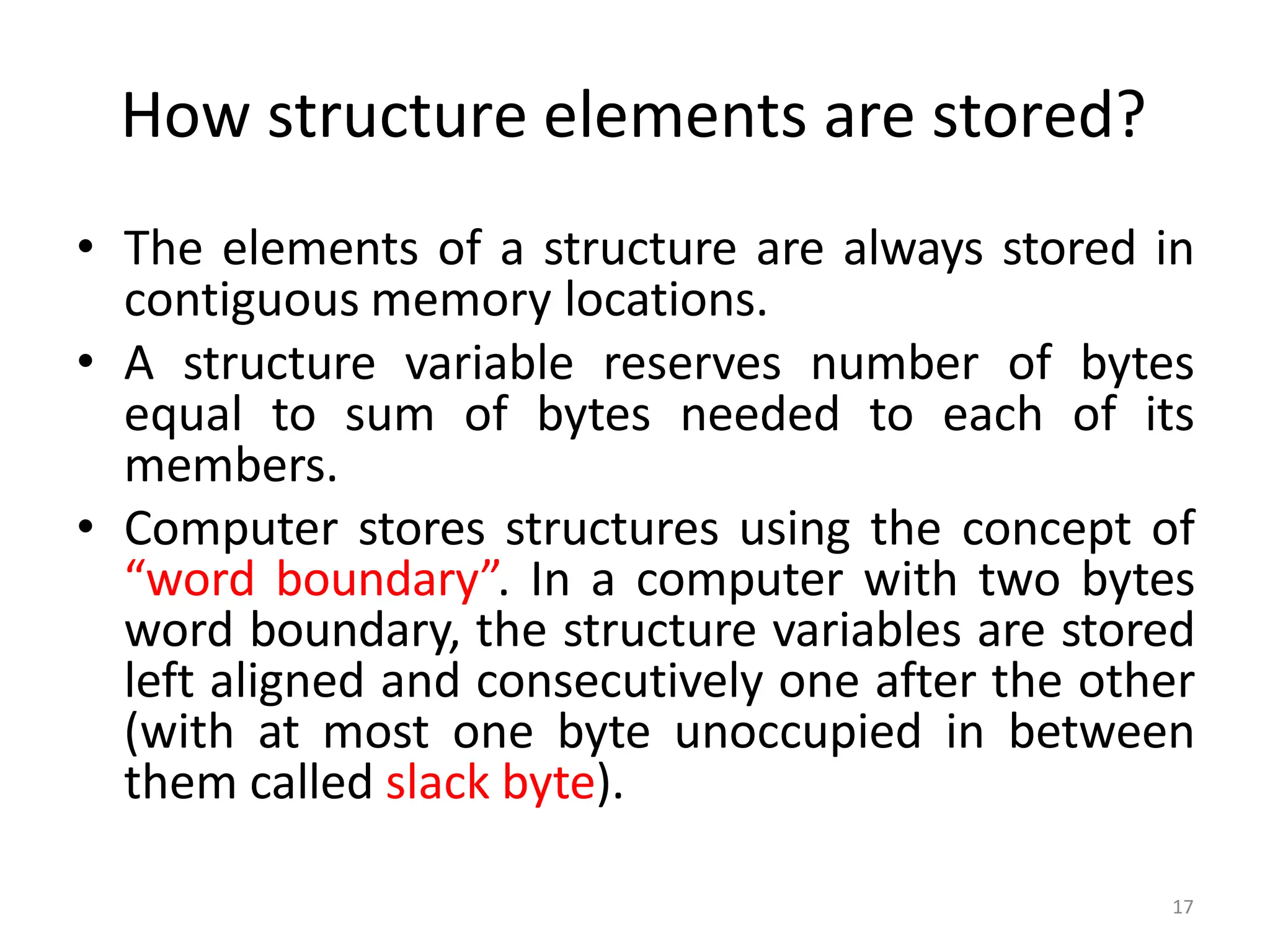 17
How structure elements are stored?
• The elements of a structure are always stored in
contiguous memory locations.
• A structure variable reserves number of bytes
equal to sum of bytes needed to each of its
members.
• Computer stores structures using the concept of
“word boundary”. In a computer with two bytes
word boundary, the structure variables are stored
left aligned and consecutively one after the other
(with at most one byte unoccupied in between
them called slack byte).
 