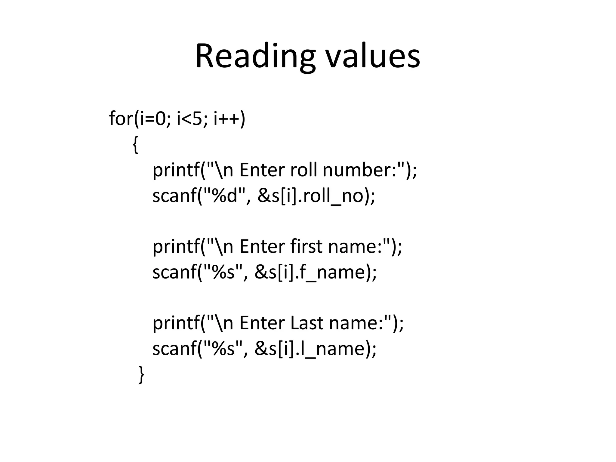 Reading values
for(i=0; i<5; i++)
{
printf("n Enter roll number:");
scanf("%d", &s[i].roll_no);
printf("n Enter first name:");
scanf("%s", &s[i].f_name);
printf("n Enter Last name:");
scanf("%s", &s[i].l_name);
}
 