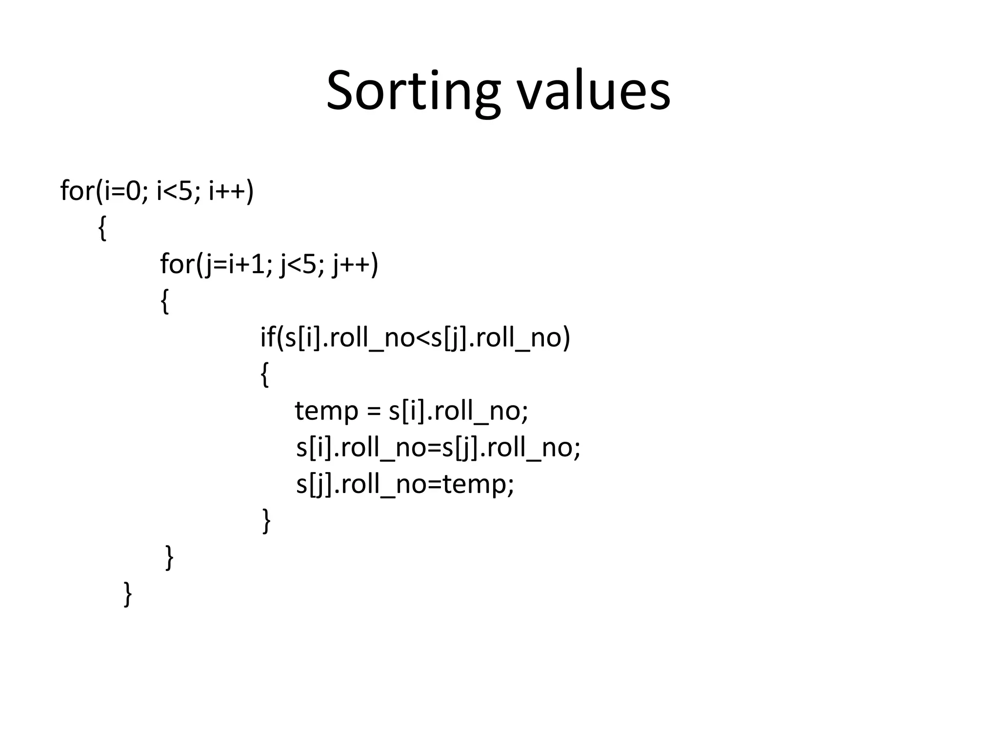 Sorting values
for(i=0; i<5; i++)
{
for(j=i+1; j<5; j++)
{
if(s[i].roll_no<s[j].roll_no)
{
temp = s[i].roll_no;
s[i].roll_no=s[j].roll_no;
s[j].roll_no=temp;
}
}
}
 