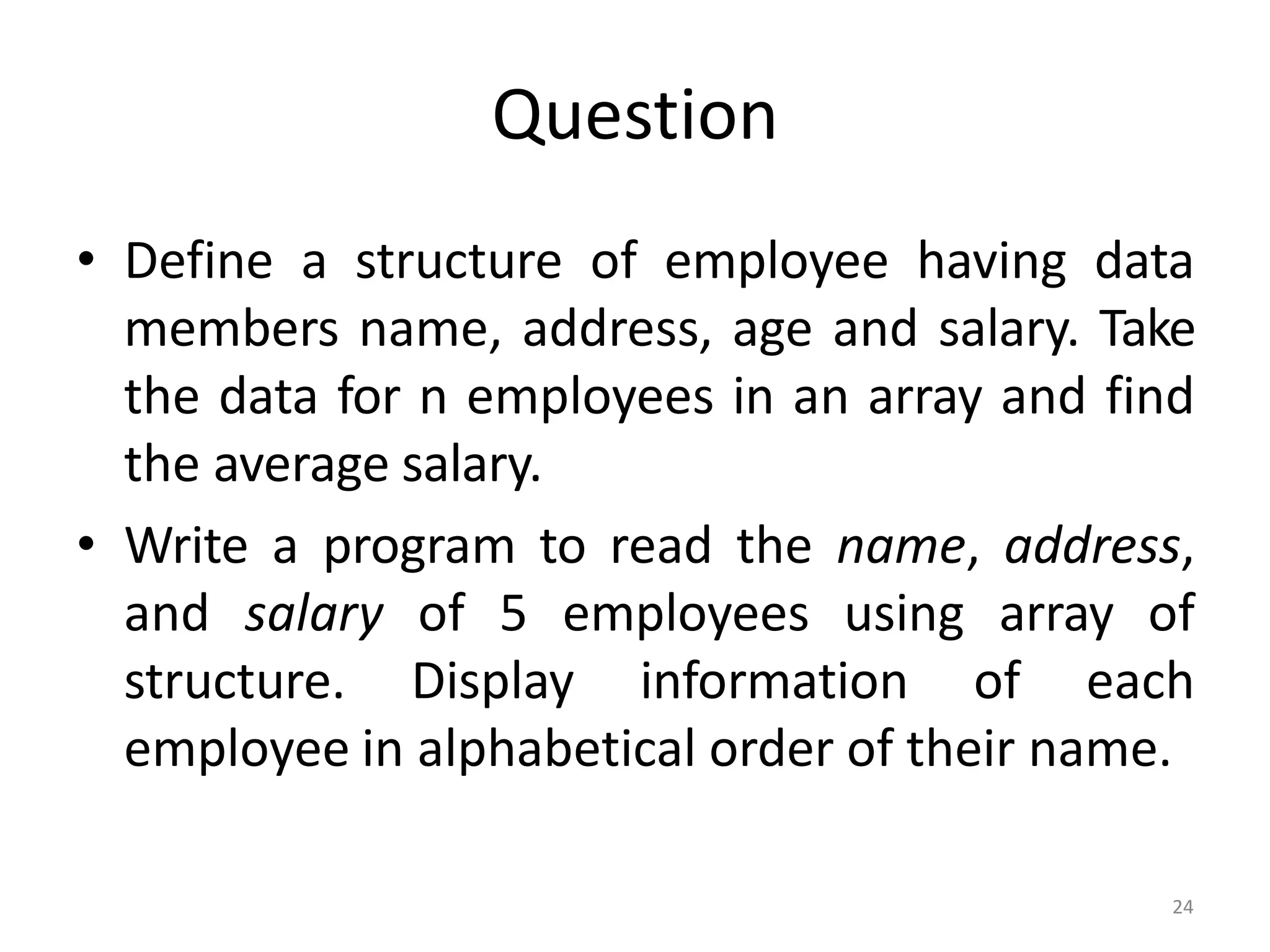 24
Question
• Define a structure of employee having data
members name, address, age and salary. Take
the data for n employees in an array and find
the average salary.
• Write a program to read the name, address,
and salary of 5 employees using array of
structure. Display information of each
employee in alphabetical order of their name.
 