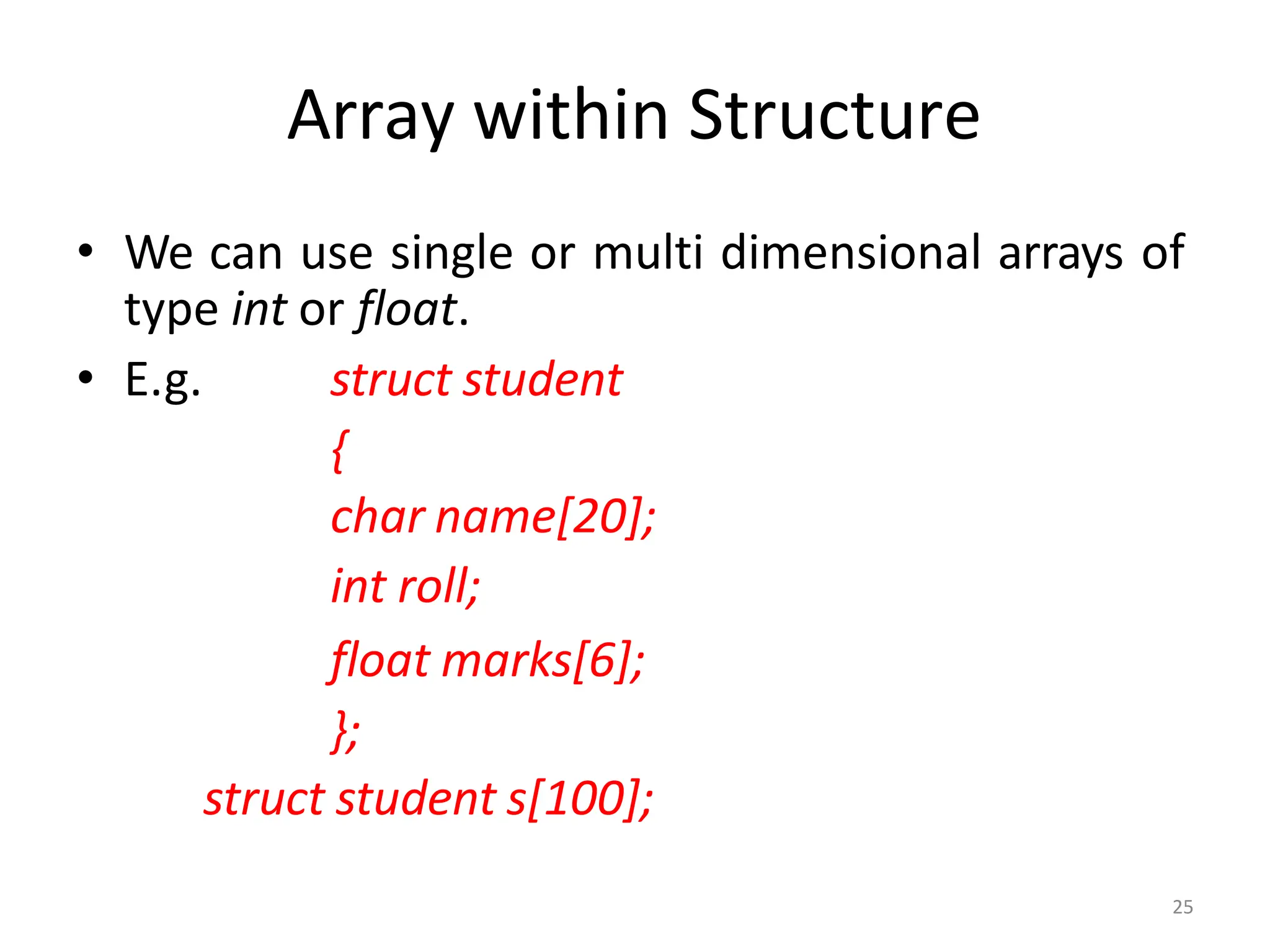 25
Array within Structure
• We can use single or multi dimensional arrays of
type int or float.
• E.g. struct student
{
char name[20];
int roll;
float marks[6];
};
struct student s[100];
 