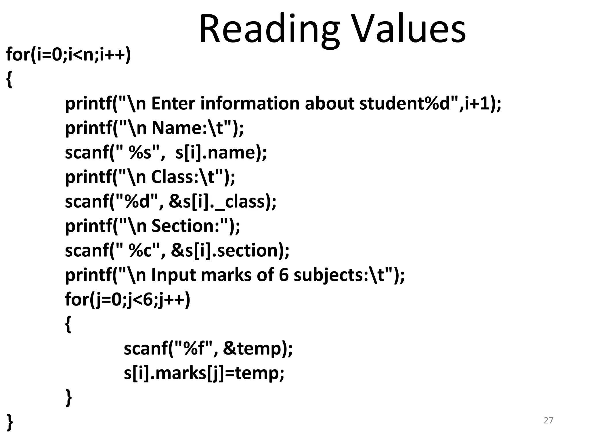 for(i=0;i<n;i++)
{
printf("n Enter information about student%d",i+1);
printf("n Name:t");
scanf(" %s", s[i].name);
printf("n Class:t");
scanf("%d", &s[i]._class);
printf("n Section:");
scanf(" %c", &s[i].section);
printf("n Input marks of 6 subjects:t");
for(j=0;j<6;j++)
{
scanf("%f", &temp);
s[i].marks[j]=temp;
}
} 27
Reading Values
 