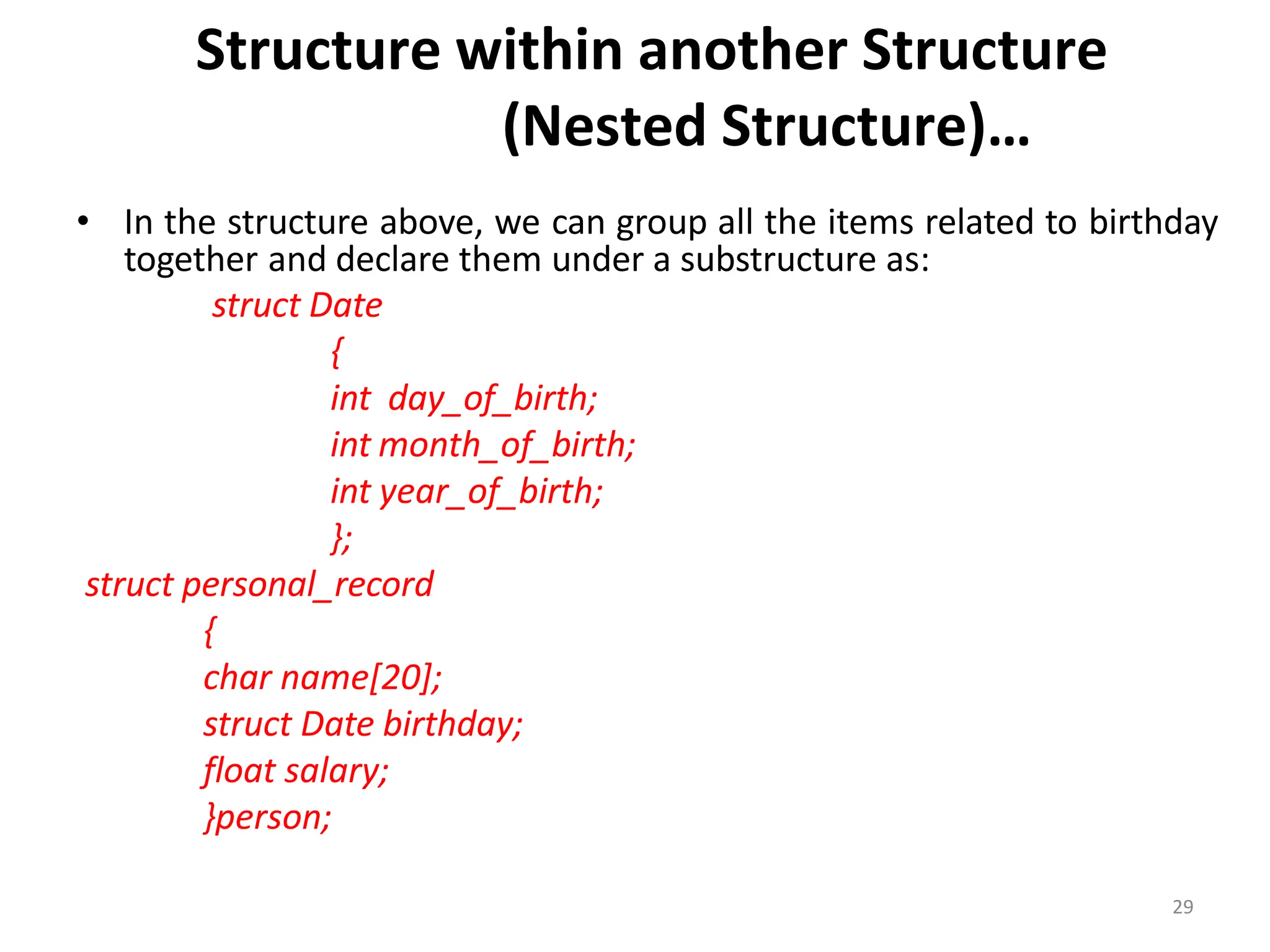 29
Structure within another Structure
(Nested Structure)…
• In the structure above, we can group all the items related to birthday
together and declare them under a substructure as:
struct Date
{
int day_of_birth;
int month_of_birth;
int year_of_birth;
};
struct personal_record
{
char name[20];
struct Date birthday;
float salary;
}person;
 